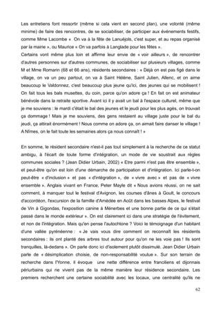 Les entretiens font ressortir (même si cela vient en second plan), une volonté (même
minime) de faire des rencontres, de se sociabiliser, de participer aux événements festifs,
comme Mme Lacombe « On va à la fête de Lanuéjols, c'est super, et au repas organisé
par la mairie », ou Maurice « On va parfois à Langlade pour les fêtes ».
Certains vont même plus loin et affirme leur envie de « voir ailleurs », de rencontrer
d'autres personnes sur d'autres communes, de sociabiliser sur plusieurs villages, comme
M et Mme Romarin (68 et 66 ans), résidents secondaires : « Déjà on est pas figé dans le
village, on va un peu partout, on va à Saint Hélène, Saint Julien, Allenc, et on aime
beaucoup le Valdonnez, c'est beaucoup plus jeune qu'ici, des jeunes qui se mobilisent !
On fait tous les bals musettes, du coin, parce qu'on adore ça ! En fait on est animateur
bénévole dans la retraite sportive. Avant ici il y avait un bal à l'espace culturel, même que
je me souviens : le mardi c'était le bal des jeunes et le jeudi pour les plus agés, on trouvait
ça dommage ! Mais je me souviens, des gens restaient au village juste pour le bal du
jeudi, ça attirait énormément ! Nous comme on adore ça, on aimait faire danser le village !
A Nîmes, on le fait toute les semaines alors ça nous connaît ! »
En somme, le résident secondaire n'est-il pas tout simplement à la recherche de ce statut
ambigu, à l'écart de toute forme d'intégration, un mode de vie soustrait aux règles
communes sociales ? (Jean Didier Urbain, 2002) « Etre parmi n'est pas être ensemble »,
et peut-être qu'on est loin d'une démarche de participation et d'intégration. Ici parle-t-on
peut-être « d'inclusion » et pas « d'intégration », de « vivre avec » et pas de « vivre
ensemble ». Anglais vivant en France, Peter Mayle dit « Nous avions réussi, on ne sait
comment, à manquer tout le festival d'Avignon, les courses d'ânes à Goult, le concours
d'accordéon, l'excursion de la famille d'Amédée en Août dans les basses Alpes, le festival
de Vin à Gigondas, l'exposition canine à Ménerbes et une bonne partie de ce qui s'était
passé dans le monde extérieur ». On est clairement ici dans une stratégie de l'évitement,
et non de l'intégration. Mais qu'en pense l'autochtone ? Voici le témoignage d'un habitant
d'une vallée pyrénéenne : « Je vais vous dire comment on reconnaît les résidents
secondaires : ils ont planté des arbres tout autour pour qu'on ne les voie pas ! Ils sont
tranquilles, là-dedans ». On parle donc ici d'isolement plutôt dissimulé. Jean Didier Urbain
parle de « désimplication choisie, de non-responsabilité voulue ». Sur son terrain de
recherche dans l'Yonne, il évoque une nette différence entre franciliens et dijonnais
périurbains qui ne vivent pas de la même manière leur résidence secondaire. Les
premiers recherchent une certaine sociabilité avec les locaux, une centralité qu'ils ne
62
 
