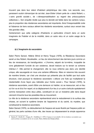 trouvent pas dans leur statut d'habitant périphérique des cités. Les seconds, eux,
paraissent vouloir s'émanciper de cet état. Jean-Didier Urbain parle de « statut flottant, »,
« sans gravité sociale », de « déresponsabilisation au regard des préoccupations
collectives ». Son enquête révèle que plus la densité est faible dans les cantons ruraux,
plus la proportion des résidences secondaires est importante. Ainsi l'irresponsabilité civile
et l'absence de liens sociaux attirent les résidents secondaires, surtout ceux venant des
très grandes villes.
Certainement que cette catégorie d'habitants si particulière s'inscrit dans un autre
imaginaire de l'habiter et de la mobilité, dans un autre vécu et un autre usage de la
campagne.
b) L'imaginaire du secondaire
Selon Pierre Sansot, Hélène Sthrol et Henry Torgue (1978), la Résidence Secondaire
serait un lieu flottant, illocalisable ; un lieu de retranchement des derniers jours comme un
lieu de renaissance, de transfiguration. « L'homme, séparé de lui-même, incapable de
vivre globalement l'unicité de son existence, devait traduire sur le terrain ce schisme
intérieur »4
. Elle permet le changement, elle ne nous enferme pas dans une identité
unique, elle sauvegarde en nous une certaine différence. Mais on raisonne très souvent
de manière binaire, car c'est une structure qui présente plus de facilité que tout autre
structure, c'est pourquoi la résidence secondaire « clôture une fuite qui multiplierait la
résidentialité d'une façon peu tolérable pour l'ordre social ». Pour Sansot (1978), la
résidence secondaire, avant d'être une demeure où habiter, où se ressourcer, est un lieu
où l'on va et d'où l'on repart, et ce déplacement d'un lieu à un autre s'articule spatialement
comme transaction entre deux pôles, constituant en soi un troisième pôle dans lequel
viennent s'inscrire tous les possibles liés au mouvement.
Le rôle de la résidence secondaire représenterait ainsi le redoublement à la surface des
choses, en suivant le système binaire de l'apparence et du caché, du mystère, que
constituerait la résidence secondaire.
Selon Sansot (1978), ce dédoublement de l'espace est aussi illustré par l'espace public en
général, les parts cachées d'une ville, des traces qui dépasseraient la simple apparence
4 Sansot, P. ; Strohl, H. ; Torgue, H. ; Verdillon, C. 1978. L'espace et son double. De la résidence secondaire aux
autres formes secondaires de la vie sociale, Paris, Edition du Champ urbain.
63
 