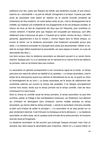 extérieure d'un lieu, signe que l'espace est habité, pas seulement occupé, et que chacun
exprime sa « secondarité », sa part de refoulé, d'imaginaire à sa façon. Il pense que cette
envie de secondaire s'est traduit en réaction de la volonté d'unicité constante de
l'urbanisme de l'ère moderne. Un autre facteur entre en jeu, c'est le développement de la
mobilité, qui implique une multiplicité de nos engagements et de nos pratiques sociales, et
chacun de nous se doit de s'approprier les lieux que l'on fréquente, pour constituer un
univers cohérent. Il faudrait ainsi que l'espace soit occupable par beaucoup, qu'il offre
réellement prise à beaucoup de gens « il faudrait qu'un certain nombre de lieux, n'étant à
personne, appartiennent à tout le monde », comme l'agora dans la Grèce antique, ou
encore le bistrot, car la résidence secondaire n'est finalement accessible qu'aux plus
aisés. « La résidence principale ne s'accepte sans doute que secondarisée. Habiter un au-
delà de se loger définit exactement la secondarité, car sans espace à investir, on a pas de
secondarité des lieux ».
Les liens sociaux dans la résidence secondaire se réduisent souvent à un cercle d'amis
restreint. Quelque part, il y a un paradoxe car on reproduit et on met en forme les relations
du primaire, mais en se limitant dans ses contacts.
Le secondaire en général correspondrait à une conscience aiguë de la durée. Le temps
perd ainsi son statut de rythme du répétitif et du quotidien. « Le temps secondaire, c'est le
temps de la clairvoyance quand aux rythmes et déroulement de sa vie, et quand au choix
et l'aménagement de sa mort ». Le temps secondaire est le temps de relâchement des
contraintes externes qui ouvrent le champ des possibles. Il se désigne principalement
comme hors travail, tandis que le temps primaire est le temps contrôlé, mais les deux
s'imbriquent l'un dans l'autre.
Dans le champ du contrôle social (le temps primaire), le temps secondaire ne peut être
qu'infime, partiel, et l'oblige à des manifestations imprévues, car finalement, tout élément
qui s'introduit en dérangeant sans s'instaurer comme modèle participe au temps
secondaire, qui donne relief au temps principal. « Jamais le secondaire n'est plus sensible
et plein qu'à l'instant de quitter le principal ». « Le secondaire ne se situe jamais sur un
plan strictement rationnel. Il est l'intrusion du fantasque et de la démesure. ». La résidence
secondaire, en étant close, est en quelque sorte évincée de la scène primaire, et incorpore
ainsi les rêves et l'imaginaire.
La résidence secondaire ne fait souvent que prolonger l'espace principal, mais c'est un
domaine clos dans lequel la secondarité peut s'exprimer, même s'il y a quand même un
64
 