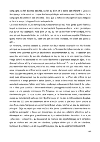 campagne, ça fait d'autres activités, ça fait du bien, et le cadre est différent. » Dans ce
témoignage entre aussi en compte les liens privilégiés entretenus avec l'ambiance de la
campagne, la ruralité et ses aménités, ainsi que la notion de changement dans l'espace
et dans le temps qui apparaît comme importante.
Le couple Romarin, lui, ne renie pas leur attachement au lieu mais garde quand même à
l'esprit le caractère « secondaire » de leur habitat à Bagnols-les-Bains : « Non ça n'est pas
plus qu'un lieu secondaire, mais c'est un lieu où l'on se ressource ! Par exemple, on va
plus ici qu'à la grande Motte, au bord de la mer où on a aussi une propriété ! Mais on a
quand même une histoire ici, c'est une part de notre jeunesse, on faisait des paëlla à
80 ! »
En revanche, certains passent au premier plan leur habitat secondaire sur leur habitat
principal, en instaurant la notion de « chez soi » qu'ils ressentent plus marquée en Lozère,
comme Mme Lacombe qui vit un attachement extrêmement fort au lieu : « c'est bien plus
qu'un lieu secondaire. J'y suis très attachée à ce lieu, en bas je ne vois personne, c'est un
village dortoir, ma sociabilité est ici ! Mais c'est normal la population est plutôt âgée, il y a
des agriculteurs, et il y a beaucoup de gens qui ont le temps ! En bas, il y a de l'entraide
pour l'entretien des maisons, mais c'est tout ! Mes voisins ne sont pas mes amis, mais je
peux comprendre en même temps, quand on rentre du boulot, qu'on est crevé et qu'on
doit s'occuper des gamins, on n'a pas forcément envie de bavasser avec la vieille d'à côté
(rire) mais sérieusement moi la première j'étais comme ça ! ». Pour elle, même ce qui
constitue le « temps primaire » selon Sansot, à savoir le lien social, les relations avec
autrui entre dans son habitat secondaire, produisant ce basculement du ressenti du « chez
soi ». Idem pour Maurice : « On se sent mieux ici par rapport au côté humain. Ici, le « chez
nous » a une grande importance. En Provence, on ne retrouve pas la même valeur
sentimentale qu'ici. Si vous voulez, cette maison, je l'ai faite de mes mains, c'est quelque
chose qui fait vraiment partie de moi ! En Provence, on n'a pas la même attache. En plus,
on doit être 200 dans le lotissement, et on a aucun contact à part mon voisin proche et
mon frère, mais c'est aussi un environnement plus urbain. Ici c'est un peu du secondaire-
principal ! Si je ne payais pas mes impôts à Aix, je me considérerais ici comme dans ma
résidence principale ! » Dans son témoignage, en plus des relations affectives qu'il a
développé en Lozère (plus qu'en Provence), il y a cette idéal de « la maison à soi », du
« chez soi », « du privé », qui transparaît, de manière très psychologique car il considère
que sa maison est une part de lui-même, quelque chose qu'il a bâti de lui-même,
l'amenant à se retrouver, à se reconnaître dans ce lieu qui lui appartient entièrement.
66
 