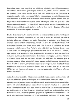 Les autres restent plus attachés à leur résidence principale, pour différentes raisons,
souvent liées à leur activité qui reste plus intense là bas, comme pour les Romarin « On
est beaucoup plus investi en bas, et en plus notre mairie nous met des locaux à
disposition tous les matins pour nos activités ! », mais aussi pour la proximité des services
et le sentiment de stabilité que la résidence principale leur apporte, comme pour les
Peytavins : « On a quand même plus de confort à Marvejols, c'est à dire qu'on est à côté
des services et de la ville (…) c'est vraiment chez nous ! On a posé nos valises là-bas »
Mr Peytavins: « J'ai toujours été de ferme en ferme dans ma vie ! Se poser à Marvejols
m'a apporté de la stabilité, et ça fait du bien ! »
En plus du cadre de vie, les attaches familiales et amicales en Lozère concernent la quasi
intégralité des résidents secondaires, qui ont pour la plupart eu l'occasion de vivre le
territoire grâce aux héritages, aux visites fraternelles et amicales : Mme Guedj, par
exemple a choisi l'endroit car sa tante y habitait « on avait des attaches familiales, c'est
une maison familiale, mais on est aussi venu pour le calme, la campagne. Ici, on se
ressource véritablement ». Mme Peytavin, elle, a bénéficié de l'héritage de son père
« Avant, c'était une petite grange, qui vient de mon père. Moi je suis née ici, à Lanuéjols,
c'est pour ça qu'on a des terres aussi. » Les relations amicales sont aussi une source de
motivation touristique et d'expérimentation du territoire, comme pour M. et Mme Romarin
« Au début c'était pour voir des amis. Au début on était venu une semaine, puis 3
semaine, puis on a fini par acheter ici !! Mais à l'époque on était beaucoup plus sportif, on
faisait du VTT, de la rando, on venait aussi pour les champignons, mais c'était surtout des
rendez-vous d'amis. Et puis les enfants aimaient venir, ils jouaient entre eux, et il y a avait
l'ORL avant aux thermes, mais on est pas venu pour ça au début hein ! Puis on a fini par
retaper une maison ! »
Autre élément qui caractérise l'attachement des résidents secondaires au lieu, c'est le fait
qu'aucun d'entre eux (parmi les interrogés) ne se sente touriste. Presque la simple
évocation du mot pendant les entretiens leur procurait un sentiment de rejet, de négation,
comme s'ils reniaient cette posture à connotation bien souvent négative. Ils se justifiaient
en évoquant leurs attaches, leurs liens familiaux, leurs racines qui les lient éternellement
au territoire, comme si dans l'imaginaire collectif, un touriste est un électron libre sur le
territoire qu'il visite, une entité éphémère qui passe et repart sans laisser de traces. « On
ne se sent pas du tout touriste ici ! On a de vrais attaches, on connaît tout le coin ! Mes
67
 
