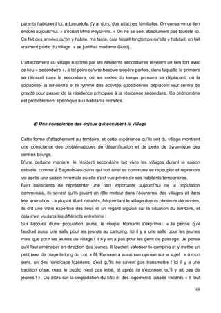 parents habitaient ici, à Lanuejols, j'y ai donc des attaches familiales. On conserve ce lien
encore aujourd'hui. » s'écriait Mme Peytavins. « On ne se sent absolument pas touriste ici.
Ça fait des années qu'on y habite, ma tante, cela faisait longtemps qu'elle y habitait, on fait
vraiment partie du village. » se justifiait madame Guedj.
L'attachement au village exprimé par les résidents secondaires révèlent un lien fort avec
ce lieu « secondaire », à tel point qu'une bascule s'opère parfois, dans laquelle le primaire
se réinscrit dans le secondaire, où les codes du temps primaire se déplacent, où la
sociabilité, la rencontre et le rythme des activités quotidiennes déplacent leur centre de
gravité pour passer de la résidence principale à la résidence secondaire. Ce phénomène
est probablement spécifique aux habitants retraités.
d) Une conscience des enjeux qui occupent le village
Cette forme d'attachement au territoire, et cette expérience qu'ils ont du village montrent
une conscience des problématiques de désertification et de perte de dynamique des
centres bourgs.
D'une certaine manière, le résident secondaire fait vivre les villages durant la saison
estivale, comme à Bagnols-les-bains qui voit ainsi sa commune se repeupler et reprendre
vie après une saison hivernale où elle s'est vue privée de ses habitants temporaires.
Bien conscients de représenter une part importante aujourd'hui de la population
communale, ils savent qu'ils jouent un rôle moteur dans l'économie des villages et dans
leur animation. La plupart étant retraités, fréquentant le village depuis plusieurs décennies,
ils ont une vraie expertise des lieux et un regard aiguisé sur la situation du territoire, et
cela s'est vu dans les différents entretiens :
Sur l'accueil d'une population jeune, le couple Romarin s'exprime : « Je pense qu'il
faudrait aussi une salle pour les jeunes au camping. Ici il y a une salle pour les jeunes
mais que pour les jeunes du village ! Il n'y en a pas pour les gens de passage. Je pense
qu'il faut aménager en direction des jeunes. Il faudrait valoriser le camping et y mettre un
petit bout de plage le long du Lot. » M. Romarin a aussi son opinion sur le sujet : « à mon
sens, un des handicaps lozériens, c'est qu'ils ne savent pas transmettre ! Ici il y a une
tradition orale, mais le public n'est pas initié, et après ils s'étonnent qu'il y ait pas de
jeunes ! ». Ou alors sur la dégradation du bâti et des logements laissés vacants « Il faut
68
 