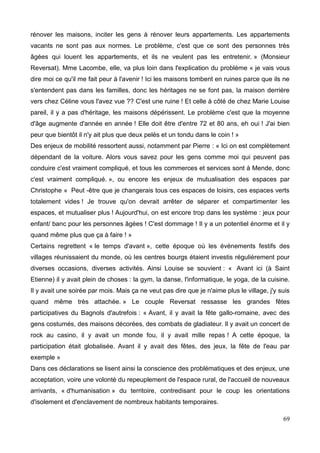 rénover les maisons, inciter les gens à rénover leurs appartements. Les appartements
vacants ne sont pas aux normes. Le problème, c'est que ce sont des personnes très
âgées qui louent les appartements, et ils ne veulent pas les entretenir. » (Monsieur
Reversat). Mme Lacombe, elle, va plus loin dans l'explication du problème « je vais vous
dire moi ce qu'il me fait peur à l'avenir ! Ici les maisons tombent en ruines parce que ils ne
s'entendent pas dans les familles, donc les héritages ne se font pas, la maison derrière
vers chez Céline vous l'avez vue ?? C'est une ruine ! Et celle à côté de chez Marie Louise
pareil, il y a pas d'héritage, les maisons dépérissent. Le problème c'est que la moyenne
d'âge augmente d'année en année ! Elle doit être d'entre 72 et 80 ans, eh oui ! J'ai bien
peur que bientôt il n'y ait plus que deux pelés et un tondu dans le coin ! »
Des enjeux de mobilité ressortent aussi, notamment par Pierre : « Ici on est complètement
dépendant de la voiture. Alors vous savez pour les gens comme moi qui peuvent pas
conduire c'est vraiment compliqué, et tous les commerces et services sont à Mende, donc
c'est vraiment compliqué. », ou encore les enjeux de mutualisation des espaces par
Christophe « Peut -être que je changerais tous ces espaces de loisirs, ces espaces verts
totalement vides ! Je trouve qu'on devrait arrêter de séparer et compartimenter les
espaces, et mutualiser plus ! Aujourd'hui, on est encore trop dans les système : jeux pour
enfant/ banc pour les personnes âgées ! C'est dommage ! Il y a un potentiel énorme et il y
quand même plus que ça à faire ! »
Certains regrettent « le temps d'avant », cette époque où les événements festifs des
villages réunissaient du monde, où les centres bourgs étaient investis régulièrement pour
diverses occasions, diverses activités. Ainsi Louise se souvient : « Avant ici (à Saint
Etienne) il y avait plein de choses : la gym, la danse, l'informatique, le yoga, de la cuisine.
Il y avait une soirée par mois. Mais ça ne veut pas dire que je n'aime plus le village, j'y suis
quand même très attachée. » Le couple Reversat ressasse les grandes fêtes
participatives du Bagnols d'autrefois : « Avant, il y avait la fête gallo-romaine, avec des
gens costumés, des maisons décorées, des combats de gladiateur. Il y avait un concert de
rock au casino, il y avait un monde fou, il y avait mille repas ! A cette époque, la
participation était globalisée. Avant il y avait des fêtes, des jeux, la fête de l'eau par
exemple »
Dans ces déclarations se lisent ainsi la conscience des problématiques et des enjeux, une
acceptation, voire une volonté du repeuplement de l'espace rural, de l'accueil de nouveaux
arrivants, « d'humanisation » du territoire, contredisant pour le coup les orientations
d'isolement et d'enclavement de nombreux habitants temporaires.
69
 