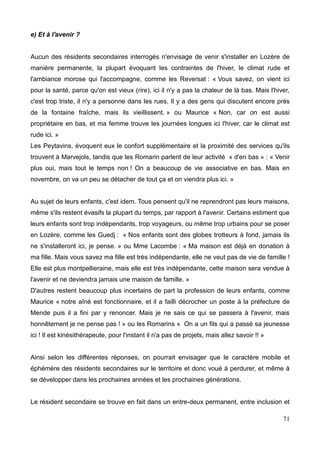 e) Et à l'avenir ?
Aucun des résidents secondaires interrogés n'envisage de venir s'installer en Lozère de
manière permanente, la plupart évoquant les contraintes de l'hiver, le climat rude et
l'ambiance morose qui l'accompagne, comme les Reversat : « Vous savez, on vient ici
pour la santé, parce qu'on est vieux (rire), ici il n'y a pas la chaleur de là bas. Mais l'hiver,
c'est trop triste, il n'y a personne dans les rues. Il y a des gens qui discutent encore près
de la fontaine fraîche, mais ils vieillissent. » ou Maurice « Non, car on est aussi
propriétaire en bas, et ma femme trouve les journées longues ici l'hiver, car le climat est
rude ici. »
Les Peytavins, évoquent eux le confort supplémentaire et la proximité des services qu'ils
trouvent à Marvejols, tandis que les Romarin parlent de leur activité « d'en bas » : « Venir
plus oui, mais tout le temps non ! On a beaucoup de vie associative en bas. Mais en
novembre, on va un peu se détacher de tout ça et on viendra plus ici. »
Au sujet de leurs enfants, c'est idem. Tous pensent qu'il ne reprendront pas leurs maisons,
même s'ils restent évasifs la plupart du temps, par rapport à l'avenir. Certains estiment que
leurs enfants sont trop indépendants, trop voyageurs, ou même trop urbains pour se poser
en Lozère, comme les Guedj : « Nos enfants sont des globes trotteurs à fond, jamais ils
ne s'installeront ici, je pense. » ou Mme Lacombe : « Ma maison est déjà en donation à
ma fille. Mais vous savez ma fille est très indépendante, elle ne veut pas de vie de famille !
Elle est plus montpellieraine, mais elle est très indépendante, cette maison sera vendue à
l'avenir et ne deviendra jamais une maison de famille. »
D'autres restent beaucoup plus incertains de part la profession de leurs enfants, comme
Maurice « notre aîné est fonctionnaire, et il a failli décrocher un poste à la préfecture de
Mende puis il a fini par y renoncer. Mais je ne sais ce qui se passera à l'avenir, mais
honnêtement je ne pense pas ! » ou les Romarins « On a un fils qui a passé sa jeunesse
ici ! Il est kinésithérapeute, pour l'instant il n'a pas de projets, mais allez savoir !! »
Ainsi selon les différentes réponses, on pourrait envisager que le caractère mobile et
éphémère des résidents secondaires sur le territoire et donc voué à perdurer, et même à
se développer dans les prochaines années et les prochaines générations.
Le résident secondaire se trouve en fait dans un entre-deux permanent, entre inclusion et
71
 
