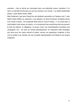 exclusion, c'est un admis qui s'auto-gère dans une extériorité voulue, volontaire. Il vit
dans un intervalle d'entre-deux qui est son domaine, son monde, « sa réalité résidentielle
propre » (Jean Didier Urbain, 2002)
Mais finalement, quel sera l'impact de ces résidents secondaire sur l'espace rural ? Jean
Didier Urbain (2002), lui, préconise « une collusion, en forme d'osmose, d'irrigation douce
d'un monde à l'autre ; une complicité tacite entre le rural et l'urbain », il n'y aurait donc ni
confrontation entre locaux et urbains, ni un écrasement des autochtones tels que peuvent
le faire les stations, la villégiature, et encore moins une industrialisation touristique des
campagnes, non , car celui qui viendra périodiquement, en respectant cette campagne
qu'il aime pour son cadre exclusif et isolant, comme une apesanteur imaginée, la fera
vivre et exister à sa manière, par ses nouvelles représentations de l'habiter et son propre
imaginaire.
72
 