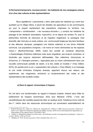 3) Permanent-temporaire, nouveau-ancien : les habitants de nos campagnes acteurs
d'un choc des cultures et des représentations
Nous appellerons « permanents » dans cette partie les habitants qui vivent leur
quotidien sur le village même, à savoir les retraités, les agriculteurs ou les commerçants
qui pour la plupart représentent des populations originaires du territoire. Les
« temporaires » constitueraient « les nouveaux arrivants », y compris les habitants de
passage et les résidents secondaires. Aujourd'hui, et ce depuis les années 70, avec le
phénomène d'arrivée de néoruraux et de migration d'agrément, la campagne s'est
diversifié, elle n'est plus un socle unitaire, une communauté forgée par des liens familiaux
et des alliances claniques, partageant une histoire collective et une forme d'identité
commune. Les populations d'origines, « de moins en moins dominantes sur les espaces
ruraux »1
(Berthod-Wurmser, 2009), voient leur société se constituer désormais
« d'assemblages d'histoires collectives mais aussi singulières, pas toujours comprises, et
d'activités pas toujours clairement définissables. Des collections d'anonymes et
d'inconnus, d' « étrangers proches », regroupées plus ou moins volontairement dans une
nouvelle communauté partielle de destin, à la fois visible et invisible »2
(Yves Gilbert,
2010). On assiste ainsi à une « superposition des cultures » (Yves Gilbert), à un brassage
et une mixité d'individus d'origines diverses, apportant chacun ses valeurs, ses
expériences, ses imaginaires, entraînant un bouleversement des codes et des
représentations des sociétés rurales.
a) Dans le rapport économique à l'espace
On voit donc une transformation du rapport à l'espace s'opérer, d'abord dans l'idée du
prélèvement de l'espace économique. Ainsi pour Mendras (1976), « l'une des
caractéristiques des sociétés paysannes était, en quelque sorte, l'existence d'une unité de
lieu »3
, même dans les ressources économiques qui provenaient essentiellement de
1 Berthod-Wurmser, M. ; Fabre, D. ; Ollivier, R. ; Raymond, M. ; Villiers, S. 2009. Pauvreté, précarité, solidarité en
milieu rural, rapport de l'Inspection générale des affaires sociales, IGAS et du Conseil général de l'agriculture, de
l'alimentation et des espaces ruraux, CGAAER n°1883.
2 Glibert, Y. «Migrations urbaines en milieu rural : diversification sociale et recomposition du politique », Espaces et
sociétés, 2010/3, n°143, p135-143.
3 Mendras, H. 1976. Sociétés paysannes, Paris, Armand Colin, coll. « U »
73
 