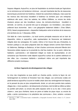 l'espace villageois. Aujourd'hui, en plus de l'exploitation du territoire locale par l'agriculture
ou le commerce qui ont tendance à diminuer, une part importante des flux de ressources
économiques proviennent de l'extérieur, d'abord les subventions étatiques, mais aussi les
les revenus des néo-ruraux travaillant à l'extérieur du territoire pour une entreprise
extérieure elle aussi ; donc les salaires, les chiffres d'affaires, ou encore les droits
d'auteurs perçus par des travailleurs ruraux, les écrivains-chercheurs travaillant à
domicile ; en somme, on pourrait dire que la campagne « se mondialise », ses acteurs
prélevant leurs économies dans « une géographie totalement dilatée » (Yves Gilbert,
2010), faisant progressivement « disparaître l'adéquation entre le territoire de la ressource
et le territoire de vie »4
(Davezies, 2009).
Cet idéal de « terre nourricière », du local comme principale ressource est en train de
disparaître, même si aujourd'hui, cette représentation de l'économie est totalement
intégrée dans les campagnes. En Lozère, même si l'on trouve très peu d'industries, la
fonction publique a une place prégnante dans les villages dortoirs comme Saint Etienne
du Valdonnez, Balsiège ou Badaroux, et bien d'autres communes entourant Mende dont
l'économie entière repose sur la proximité du chef lieu lozérien. Sur ce point, même les
habitants « permanents » ont totalement intégré ce mode de représentation, et ont
conscience que l'économie rurale dépend aujourd'hui surtout de la sphère extérieure et
des villes. Les « nouveaux habitants » constituent même une part importante des
différents conseils municipaux.
b) Dans l'approche de développement des villages
Le choc des imaginaires se joue plutôt sur d'autres points, comme la façon de voir
l'aménagement du territoire et l'évolution futur des villages. Les communes rurales ont
plutôt tendance aujourd'hui à suivre le modèle urbain dans leur aménagement de l'espace,
en le pensant de plus en plus compartimenté, divisé, on voit ainsi poindre dans certains
villages des « micro quartiers » de lotissements (cf photos), dont le bâtit se réfère au béton
du pavillon péri-urbain, ou encore des petits espaces verts ici ou là, des « micro parcs
urbains », avec jeux d'enfants, bancs en pierre et tables de pique nique, ou encore de
petits « centre commerciaux à la périphérie des communes ». Ainsi, certains « anciens
4 Davezies, L. 2009. « L'économie locale « résidentielle », Géographie Economie Société, volume 11, n°1, Janvier-
Mars 2009.
74
 