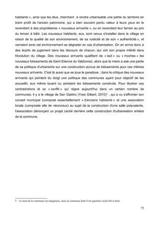 spectacles, fêtes en tout genre), en particulier durant la période estivale.
En ce qui concerne le conseil municipal (pour y avoir assisté une fois), on remarque que
les élus ne sont pas dans l'affrontement et fonctionnent au consensus, leur permettant de
prendre des décisions assez ambitieuses pour faire évoluer leur territoire.
La problématique principale vient surtout des récentes évolutions que connaît le village
allant paradoxalement dans le sens de sa politique d'aménagement. En effet, la
construction régulière de lotissements, de maisons avec terrains pour l'accueil de
nouvelles populations entraîne une désertification progressive du centre bourg, ce qui
pose une multitude de problèmes relevant d'enjeux majeurs pour le village :
-Le village perd de son âme : Ce qui constitue le cœur historique, le cachet même du
village se meurt et se flétrit au fil des ans. La construction récente mais foisonnante de
logements avec terrains à l'écart du village entraîne irrémédiablement une individualisation
et un repli sur soi des familles et habitants, qui n'investissent plus le centre, là où jadis le
cœur du village battait au rythme des rencontres, des fêtes et des parties de pétanque.
Aujourd'hui, certains habitants parlent de « village mort ». Hormis les déplacements pour
récupérer les enfants à l'école, dans les commerces pour acheter sa baguette
quotidienne, ou à la poste, il y n'a plus vraiment de motivation à investir le centre, et
encore, les déplacements se font tous en voiture. Seuls quelques retraités parcourent
encore quotidiennement le village histoire de sortir quelques minutes. Et cela joue sur le
lien social, sur la vie du village. « Une fois que nos enfants quittent l'école du village, on
perd le lien avec les autres parents et on s'isole » nous confiait Karine, une habitante au
cours d'un entretien, « la rencontre ne se fait plus aujourd'hui » disait-elle.
Le groupe d'habitants participant au programme de revitalisation des centres bourgs a
donc entrepris une démarche de réorganisation de l'espace centrale du village, passant
par une mise en cohérence notamment de la place de la mairie (LE lieu central) et de la
place de l'église, afin de rendre ces espaces plus accessibles et plus attractifs, par la
construction d'espaces verts et de services répondant au mieux aux besoins et usages de
la population. Mais la réorganisation spatiale seule peut-elle suffire aujourd'hui à influer sur
les habitudes des gens, à modifier leurs déplacements, leur train de vie quotidien ?
Suffira-t-elle seule à offrir un regain de convivialité, de « lien social » au village ? Ce projet
n'est-il pas guidé uniquement par une poignée d'habitants (minoritaire) qui souhaitent
vainement retrouver la vie de village d'autrefois, marquée par la présence d'habitants
15
 
