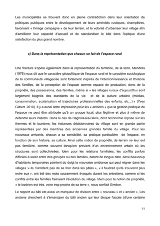 Les municipalités se trouvent donc en pleine contradiction dans leur orientation de
politiques publiques entre le développement de leurs aménités rustiques, champêtres,
favorisant « l'image campagne » de leur terrain, et la volonté d'urbaniser leur village afin
d'améliorer leur capacité d'accueil et de standardiser le bâti dans l'optique d'une
satisfaction du plus grand nombre.
c) Dans la représentation que chacun se fait de l'espace rural
Une fracture s'opère également dans la représentation du territoire, de la terre. Mendras
(1976) nous dit que le caractère géopolitique de l'espace rural et le caractère sociologique
de la communauté villageoise sont fortement inspirés de l'interconnaissance et l'histoire
des familles, de la perception de l'espace comme espace de production, donc de la
propriété, des possessions, des familles, même si « les villages ruraux d'aujourd'hui sont
largement baignés des standards de la vie et de la culture urbaine (médias,
consommation, scolarisation et trajectoires professionnelles des enfants, etc...) » (Yves
Gilbert, 2010). Il y a aussi cette impression pour les « anciens » que la gestion politique de
l'espace ne peut être attribuée qu'à un groupe local, plus légitime et plus à même de
défendre leurs intérêts. Dans le cas de Bagnols-les-Bains, dont l'économie repose sur les
thermes et le tourisme, les instances décisionnaires du village sont en grande partie
représentées par des membres des anciennes grandes famille du village. Pour les
nouveaux arrivants, chacun a sa sensibilité, sa pratique particulière de l'espace, en
fonction de son histoire, sa culture. Ainsi cette notion de propriété, de terrain ne leur est
pas familière, comme souvent lorsqu'on provient d'un environnement urbain où les
structures sont collectivisées. Idem pour les relations familiales, les conflits parfois
difficiles à saisir entre des groupes ou des familles, datant de longue date. Ainsi beaucoup
d'habitants temporaires pointent du doigt la mauvaise ambiance qui peut régner dans les
villages :« ils n'arrêtent pas de se tirer dans les pâtes », « il faudrait qu'ils s'ouvrent plus
entre eux », ont été des mots couramment évoqués durant les entretiens, comme si les
conflits entre les familles freinaient l'évolution du village. Idem pour la notion de propriété,
« le lozérien est très, voire trop proche de sa terre », nous confiait Siméon.
Le rapport au bâti est aussi un marqueur de division entre « nouveau » et « ancien ». Les
anciens cherchent à s'émanciper du bâti ancien qui leur bloque l'accès (d'une certaine
77
 