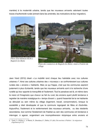 manière) à la modernité urbaine, tandis que les nouveaux arrivants valorisent toutes
traces d'authenticité rurale (entrant dans les aménités, les motivations de leur migration).
Jean Viard (2012) disait « La mobilité rend chaque lieu habitable avec nos cultures
urbaines »6
. Ainsi ces cultures urbaines des « nouveaux » se confronteraient aux cultures
rurales des « anciens » habitants. Mais ce qui frappe, c'est que les communes aspirent
justement à plus d'urbanité, tandis que les nouveaux arrivants sont à la recherche d'une
ruralité qui leur apporte la tranquillité et l'isolement. Tout le paradoxe est là, et même dans
la vision et l'imaginaire que chacun se fait du rural, les anciens ayant plutôt tendance à
regretter de manière nostalgique le « temps d'avant », quand l'essentiel de la vie habitante
se déroulait au sein même du village (logement, travail, consommation), lorsque la
sociabilité y était développée et que la commune regorgeait de fêtes et d'activités.
Aujourd'hui, l'isolement et le renfermement des nouveaux arrivants, ou des résidents
secondaires, tout comme l'éclatement de l'habitat au sein des communes ont tendance à
interroger, à agacer, engendrant une incompréhension réciproque entre anciens et
6 Viard, J. « Préface », in Martin, N. ;Bourdeau, P. ; Daller, J.F. (dir). Du tourisme à l'habiter : les migrations
d'agrément p11-12
78
Photo des commerces de Bagnols-les-Bains, situés à l'entrée du
village
 