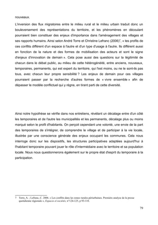 nouveaux.
L'inversion des flux migratoires entre le milieu rural et le milieu urbain traduit donc un
bouleversement des représentations du territoire, et les phénomènes en découlant
pourraient bien constituer des enjeux d'importance dans l'aménagement des villages et
ses rapports humains. Ainsi selon André Torre et Christine Lefranc (2006)7
, « les profils de
ces conflits diffèrent d'un espace à l'autre et d'un type d'usage à l'autre. Ils diffèrent aussi
en fonction de la nature et des formes de mobilisation des acteurs et sont le signe
d'enjeux d'innovation de demain ». Cela pose aussi des questions sur la légitimité de
chacun dans le débat public, au milieu de cette hétérogénéité, entre anciens, nouveaux,
temporaires, permanents, qui est expert du territoire, qui l'est moins, ou ne le sont-ils pas
tous, avec chacun leur propre sensibilité ? Les enjeux de demain pour ces villages
pourraient passer par la recherche d'autres formes de « vivre ensemble » afin de
dépasser le modèle conflictuel qui y règne, en tirant parti de cette diversité.
Ainsi notre hypothèse se vérifie dans nos entretiens, révélant un décalage entre d'un côté
les temporaires et de l'autre les municipalités et les permanents, décalage plus ou moins
marqué selon le profil d'habitants. On perçoit cependant une volonté, une envie de la part
des temporaires de s'intégrer, de comprendre le village et de participer à la vie locale,
illustrée par une conscience générale des enjeux occupant les communes. Cela nous
interroge donc sur les dispositifs, les structures participatives adaptées aujourd'hui à
l'habitant temporaire pouvant jouer le rôle d'intermédiaire avec le territoire et sa population
locale. Nous nous questionnerons également sur le propre état d'esprit du temporaire à la
participation.
7 Torre, A. ; Lefranc, C. 2006. « Les conflits dans les zones rurales périurbaines. Première analyse de la presse
quotidienne régionale », Espaces et sociétés, n°124-125, p 93-110.
79
 