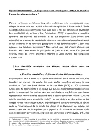 III) L'habitant temporaire, un citoyen ressource aux villages et vecteur de nouvelles
formes de « vivre ensemble » ?
L'enjeu pour intégrer les habitants temporaires en tant que « citoyens ressources » aux
villages se trouve dans leur capacité et leur volonté à participer à la vie locale, à l'étude
des problématiques des communes, mais aussi dans le rôle des communes à développer
leur « malléabilité du territoire » (Luc Gwiazdzinski, 2013)1
, à considérer le caractère
éphémère des espaces, des habitants et de leur citoyenneté. Alors quelles sont
aujourd'hui les structures de « participation citoyenne » des villages d'aujourd'hui, et qu'est
ce qui se réfère à de la démocratie participative sur nos communes rurales ? Sont-elles
adaptées aux habitants temporaires ? Mais surtout, quel état d'esprit affichent ces
habitants temporaires envers la participation et quels sont les traces d'un potentiel
nouveau mode de « vivre ensemble » intégrant la vaste pluralité des campagnes
d'aujourd'hui ?
1) Les dispositifs participatifs des villages, quelles places pour les
temporaires ?
a) Un milieu associatif qui n'influence plus les décisions politiques
La participation dans le milieu rural repose essentiellement sur le monde associatif, très
important car souvent très proche des élus, parfois eux-même membres de ces
associations. Dans une étude réalisée par Jacques Malet (2009) sur 500 communes
rurales dans 13 départements, il est indiqué que 80% des responsables d'association des
petites communes ont des relations avec leur municipalité, et que la Lozère compte une
représentation forte de salariés associatifs dans le secteur sanitaire et sociale (33,4% de
salariés associatifs parmi les salariés privés)1
. Les associations les plus actives sur les
villages étudiés sont les foyers ruraux2
, englobant parfois plusieurs communes, ils sont le
cadre de l’organisation de la vie sociale des villages où se développent des activités qui
correspondent aux besoins exprimés par la population. En somme ils sont surtout actifs
dans l'organisation d'événements, proposant des animations sportives (yoga, gym), des
1 Gwiazdzinski, L. « De l’hypothèse de réversibilité à la ville malléable et augmentée Vers un néosituationnisme. »
In : SHERRER F., VANIER Martin (Dir.). Villes, territoires, réversibilités. Éditions Hermann, 2013, p.205-219
1 Malet, J. « Les associations, source de vitalité dans le milieu rural ? », Pour, 2009/2 n°201, p. 97-102.
2 Site internet http://www.foyers-ruraux.com/
80
 