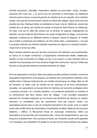 activités éducatives, culturelles, d'expression (ateliers de savoir-faire, contes, chorales,
spectacle d'art vivant etc...). Ils sont le lieu de rencontres et d'échanges, de médiations
entre les acteurs locaux, et sont les garants du maintien de la vie culturelle, de la cohésion
sociale, ainsi que de l'environnement naturel et culturel des villages. Signe qu'ils sont très
proches des élus, Monique Dedet, ex présidente du foyer rural du Valdonnez, encore très
investie pour sa cause, est membre du conseil municipal de Saint Etienne du Valdonnez.
Ce foyer rural est en effet très présent sur le territoire et organise intégralement les
festivités, comme la fête de Saint Etienne, les contes et légendes du village, ou encore les
régulières conférences sur différents thèmes à l'espace culturel de Bagnols, et n'hésite
pas à mettre à contribution les habitants, par des actions dites « participatives ». On peut
à ce propos s'étonner de l'activité culturelle importante qui règne sur le territoire Lozérien,
n'ayant rien à envier aux villes.
Mais il semble justement que pour les élus comme pour les habitants, que la participation
se traduit en la simple contribution, à l'organisation d'événements festifs, intellectuels,
sportifs, en bref à l'animation du village, qui est, on le conçoit, un point important dans le
maintien de la dynamique et du lien social qui forgent les communes, mais qui n'influe que
très peu sur les grandes décisions orientant l'évolution du village.
Ainsi les associations n'ont plus cette aura politique qu'elles portaient autrefois, comme les
associations d'agriculteurs et de paysans qui portaient des revendications militantes, leurs
intérêts étant à l'époque fortement liés aux intérêts économiques du village. Mais du fait
de l'évolution du milieu rural, de l'arrivée de ses néoruraux et de leurs revendications
nouvelles, les associations se trouvent être les interfaces de rencontre privilégiées entre
« nouveaux arrivants » et « anciens habitants », et contribuent activement au maintien et
au renforcement des liens sociaux dans les villages : « Les nouvelles populations
apportent de nouvelles exigences qui ne trouvent pas forcément de réponse sur certains
territoires. La cohabitation avec les autochtones n’est pas toujours simple. Les
associations peuvent être un lieu de croisement favorisant le lien social, mais on assiste
aussi à des conflits entre des associations d’autochtones et celles créées par de nouveaux
résidents » (MRJC, le Mouvement Rural de Jeunesses Chrétiennes, 2009) Les
associations se trouvent être ainsi les témoins des « chocs des représentations» que nous
évoquions précédemment. Ces nouveaux arrivants, par l'évolution sociale qu'ils apportent
à la campagne, leur sensibilité à la qualité de vie plus qu'à la chose publique des villages
81
 