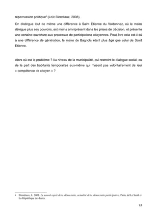 répercussion politique4
(Loïc Blondiaux, 2008).
On distingue tout de même une différence à Saint Etienne du Valdonnez, où le maire
délègue plus ses pouvoirs, est moins omniprésent dans les prises de décision, et présente
une certaine ouverture aux processus de participations citoyennes. Peut-être cela est-il dû
à une différence de génération, le maire de Bagnols étant plus âgé que celui de Saint
Etienne.
Alors où est le problème ? Au niveau de la municipalité, qui restreint le dialogue social, ou
de la part des habitants temporaires eux-même qui n'usent pas volontairement de leur
« compétence de citoyen » ?
4 Blondiaux, L. 2008. Le nouvel esprit de la démocratie, actualité de la démocratie participative, Paris, éd Le Seuil et
La République des Idées.
83
 