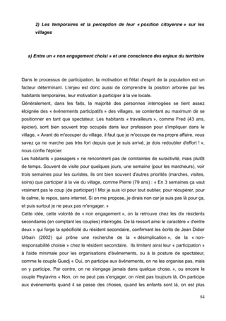 2) Les temporaires et la perception de leur « position citoyenne » sur les
villages
a) Entre un « non engagement choisi » et une conscience des enjeux du territoire
Dans le processus de participation, la motivation et l'état d'esprit de la population est un
facteur déterminant. L'enjeu est donc aussi de comprendre la position arborée par les
habitants temporaires, leur motivation à participer à la vie locale.
Généralement, dans les faits, la majorité des personnes interrogées se tient assez
éloignée des « événements participatifs » des villages, se contentant au maximum de se
positionner en tant que spectateur. Les habitants « travailleurs », comme Fred (43 ans,
épicier), sont bien souvent trop occupés dans leur profession pour s'impliquer dans le
village, « Avant de m'occuper du village, il faut que je m'occupe de ma propre affaire, vous
savez ça ne marche pas très fort depuis que je suis arrivé, je dois redoubler d'effort ! »,
nous confie l'épicier.
Les habitants « passagers » ne rencontrent pas de contraintes de suractivité, mais plutôt
de temps. Souvent de visite pour quelques jours, une semaine (pour les marcheurs), voir
trois semaines pour les curistes, ils ont bien souvent d'autres priorités (marches, visites,
soins) que participer à la vie du village, comme Pierre (79 ans) : « En 3 semaines ça vaut
vraiment pas le coup (de participer) ! Moi je suis ici pour tout oublier, pour récupérer, pour
le calme, le repos, sans internet. Si on me propose, je dirais non car je suis pas là pour ça,
et puis surtout je ne peux pas m'engager. »
Cette idée, cette volonté de « non engagement », on la retrouve chez les dix résidents
secondaires (en comptant les couples) interrogés. De là ressort ainsi le caractère « d'entre
deux » qui forge la spécificité du résident secondaire, confirmant les écrits de Jean Didier
Urbain (2002) qui prône une recherche de la « désimplication », de la « non-
responsabilité choisie » chez le résident secondaire. Ils limitent ainsi leur « participation »
à l'aide minimale pour les organisations d'événements, ou à la posture de spectateur,
comme le couple Guedj « Oui, on participe aux événements, on ne les organise pas, mais
on y participe. Par contre, on ne s'engage jamais dans quelque chose. », ou encore le
couple Peytavins « Non, on ne peut pas s'engager, on n'est pas toujours là. On participe
aux événements quand il se passe des choses, quand les enfants sont là, on est plus
84
 