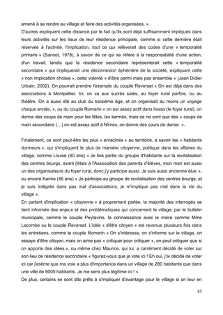 amené à se rendre au village et faire des activités organisées. »
D'autres expliquent cette distance par le fait qu'ils sont déjà suffisamment impliqués dans
leurs activités sur les lieux de leur résidence principale, comme si cette dernière était
réservée à l'activité, l'implication, tout ce qui relèverait des codes d'une « temporalité
primaire » (Sansot, 1978), à savoir de ce qui se réfère à la responsabilité d'une action,
d'un travail, tandis que la résidence secondaire représenterait cette « temporalité
secondaire » qui impliquerait une déconnexion éphémère de la société, expliquant cette
« non implication choisie », cette volonté « d'être parmi mais pas ensemble » (Jean Didier
Urbain, 2002). On pourrait prendre l'exemple du couple Reversat « On est déjà dans des
associations à Montpellier. Ici, on va aux sucrés salés, au foyer rural parfois, ou au
théâtre. On a aussi été au club du troisième âge, et on organisait au moins un voyage
chaque année. », ou du couple Romarin « on est assez actif dans l'asso (le foyer rural), on
donne des coups de main pour les fêtes, les kermès, mais ce ne sont que des « coups de
main secondaire (…) on est assez actif à Nîmes, on donne des cours de danse ».
Finalement, ce sont peut-être les plus « enracinés » au territoire, à savoir les « habitants
dormeurs », qui s'impliquent le plus de manière citoyenne, politique dans les affaires du
village, comme Louise (40 ans) « Je fais partie du groupe d'habitants sur la revitalisation
des centres bourgs, avant j'étais à l'Association des parents d'élèves, mon mari est aussi
un des organisateurs du foyer rural, donc j'y participe aussi. Je suis aussi ancienne élue »,
ou encore Karine (46 ans) « Je participe au groupe de revitalisation des centres bourgs, et
je suis intégrée dans pas mal d'associations, je m'implique pas mal dans la vie du
village ».
En parlant d'implication « citoyenne » à proprement parlée, la majorité des interrogés se
tient informée des enjeux et des problématiques qui concernent le village, par le bulletin
municipale, comme le couple Peytavins, la connaissance avec le maire comme Mme
Lacombe ou le couple Reversat. L'idée « d'être citoyen » est revenue plusieurs fois dans
les entretiens, comme le couple Romarin « On s'intéresse, on s'informe sur le village, on
essaye d'être citoyen, mais on aime pas « critiquer pour critiquer », on peut critiquer que si
on apporte des idées », ou même chez Maurice, qui lui, a carrément décidé de voter sur
son lieu de résidence secondaire « figurez-vous que je vote ici ! Eh oui, j'ai décidé de voter
ici car j'estime que ma voie a plus d'importance dans un village de 280 habitants que dans
une ville de 8000 habitants. Je me sens plus légitime ici ! ».
De plus, certains se sont dits prêts à s'impliquer d'avantage pour le village si on leur en
85
 