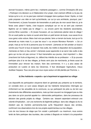 donnait l'occasion, même parmi les « habitants passagers », comme Christophe (56 ans)
« Participer à la décision ou à l'élaboration d'un projet, c'est vraiment difficile vu le peu de
temps qu'on a ici, on ne peut pas vraiment s'engager dans quelque chose ! Après, si c'est
juste proposer une idée en tant qu'architecte, car oui je suis architecte, pourquoi, pas !
Franchement, si j'avais l'occasion de transmettre un petit peu de mon savoir faire ici, je le
ferais avec plaisir !! Après, c'est toujours compliqué car on ne se sent pas vraiment
légitime car on habite pas le village ! » ; ou encore parmi les résidents secondaires,
comme Mme Lacombe : « Si j'avais l'occasion, ah oui j'adorerais planter dans le village !
On en avait parler au maire on aurait aimé faire un petit terrain de boule, vous savez là où
vous garez votre voiture. Mais c'est vrai que planter, faire un terrain de boule, tout ça on l'a
demandé au maire mais il y a pas les sous ! » ou encore Monsieur Romarin « J'ai un
projet, mais je ne l'ai dit à personne pour le moment : j'aimerais en fait acheter un local à
vendre pour l'ouvrir à tous et exposer mes outils, les mettre à disposition de la population.
J'aimerais en faire un lieu animé ! J'aimerais aussi apprendre à se servir des outils à des
gens qui ne les ont pas connus ! Il faut transmettre aux jeunes, c'est important ! ». Alex
(marchand de fruits et légumes), lui, défend les intérêts de sa profession : « Si je pouvais
participer plus à la vie des villages, je ferais venir plus de marchands, je ferais aussi de
l'immobilier pour rénover les maison, faire des commerces. Il n y a plus assez de
production en Lozère et dans les Cévennes. Il faut développer l'agriculture, mieux
réutiliser l'espace. Tous ces pins que vous voyez autour ont été plantés par l'homme. ».
b) Des habitants « experts » qui s'expriment et apportent au village
Les dispositifs de participation citoyenne étant en générale peu présents sur le territoire,
on constate donc un suivi assez éloigné par les habitants temporaires interrogés qui
s'informent sur les actualités de la commune, ou qui participent de près ou de loin aux
événements des différentes associations, mais qui bien souvent ne s'engagent pas ou très
peu dans ce qu'on pourrait appeler la « démocratie participative», dans les processus de
décision des grands projets du village. Certains cas laissent cependant entrevoir une
volonté d'implication , voir une recherche de légitimité politique dans des villages où ils ne
résident pas de manière permanente,mais qu'ils fréquentent depuis des années,
confirmant nos observations lors de nos projets expérimentaux sur les villages.
Lors de nos travaux de stage que l'on voulait « participatif » au maximum, nous avions
tenté de faire participer des touristes, des curistes à Bagnols en incitant à la proposition
86
 