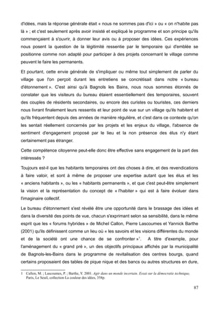 d'idées, mais la réponse générale était « nous ne sommes pas d'ici » ou « on n'habite pas
là » ; et c'est seulement après avoir insisté et expliqué le programme et son principe qu'ils
commençaient à s'ouvrir, à donner leur avis ou à proposer des idées. Ces expériences
nous posent la question de la légitimité ressentie par le temporaire qui d'emblée se
positionne comme non adapté pour participer à des projets concernant le village comme
peuvent le faire les permanents.
Et pourtant, cette envie générale de s'impliquer ou même tout simplement de parler du
village que l'on perçoit durant les entretiens se concrétisait dans notre « bureau
d'étonnement ». C'est ainsi qu'à Bagnols les Bains, nous nous sommes étonnés de
constater que les visiteurs du bureau étaient essentiellement des temporaires, souvent
des couples de résidents secondaires, ou encore des curistes ou touristes, ces derniers
nous livrant finalement leurs ressentis et leur point de vue sur un village qu'ils habitent et
qu'ils fréquentent depuis des années de manière régulière, et c'est dans ce contexte qu'on
les sentait réellement concernés par les projets et les enjeux du village, l'absence de
sentiment d'engagement proposé par le lieu et la non présence des élus n'y étant
certainement pas étranger.
Cette compétence citoyenne peut-elle donc être effective sans engagement de la part des
intéressés ?
Toujours est-il que les habitants temporaires ont des choses à dire, et des revendications
à faire valoir, et sont à même de proposer une expertise autant que les élus et les
« anciens habitants », ou les « habitants permanents », et que c'est peut-être simplement
la vision et la représentation du concept de « l'habiter » qui est à faire évoluer dans
l'imaginaire collectif.
Le bureau d'étonnement s'est révélé être une opportunité dans le brassage des idées et
dans la diversité des points de vue, chacun s'exprimant selon sa sensibilité, dans le même
esprit que les « forums hybrides » de Michel Callon, Pierre Lascoumes et Yannick Barthe
(2001) qu'ils définissent comme un lieu où « les savoirs et les visions différentes du monde
et de la société ont une chance de se confronter »1
. A titre d'exemple, pour
l'aménagement du « grand pré », un des objectifs principaux affichés par la municipalité
de Bagnols-les-Bains dans le programme de revitalisation des centres bourgs, quand
certains proposaient des tables de pique nique et des bancs ou autres structures en dure,
1 Callon, M. ; Lascoumes, P. ; Barthe, Y. 2001. Agir dans un monde incertain. Essai sur la démocratie technique,
Paris, Le Seuil, collection La couleur des idées, 358p.
87
 