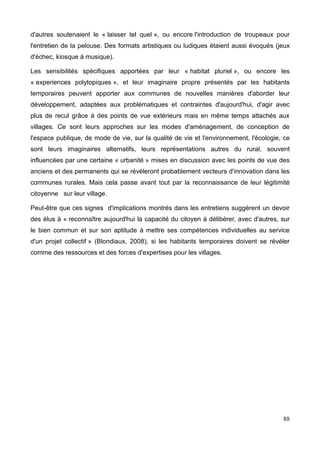 d'autres soutenaient le « laisser tel quel », ou encore l'introduction de troupeaux pour
l'entretien de la pelouse. Des formats artistiques ou ludiques étaient aussi évoqués (jeux
d'échec, kiosque à musique).
Les sensibilités spécifiques apportées par leur « habitat pluriel », ou encore les
« experiences polytopiques », et leur imaginaire propre présentés par les habitants
temporaires peuvent apporter aux communes de nouvelles manières d'aborder leur
développement, adaptées aux problématiques et contraintes d'aujourd'hui, d'agir avec
plus de recul grâce à des points de vue extérieurs mais en même temps attachés aux
villages. Ce sont leurs approches sur les modes d'aménagement, de conception de
l'espace publique, de mode de vie, sur la qualité de vie et l'environnement, l'écologie, ce
sont leurs imaginaires alternatifs, leurs représentations autres du rural, souvent
influencées par une certaine « urbanité » mises en discussion avec les points de vue des
anciens et des permanents qui se révéleront probablement vecteurs d'innovation dans les
communes rurales. Mais cela passe avant tout par la reconnaissance de leur légitimité
citoyenne sur leur village.
Peut-être que ces signes d'implications montrés dans les entretiens suggèrent un devoir
des élus à « reconnaître aujourd'hui la capacité du citoyen à délibérer, avec d'autres, sur
le bien commun et sur son aptitude à mettre ses compétences individuelles au service
d'un projet collectif » (Blondiaux, 2008), si les habitants temporaires doivent se révéler
comme des ressources et des forces d'expertises pour les villages.
88
 