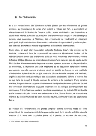 b) Par l'événementiel
Et si la « revitalisation » des communes rurales passait par des événements de grande
ampleur, qui transfigurent le temps d'un instant le village par l'art, et permettent un
réinvestissement éphémère de l'espace public, « une maximisation des interactions »
courte mais intense, suffisante pour insuffler une renommée au village, et une identité plus
ouverte, plus accessible à l'étranger. Ces événements se voudraient un maximum
participatif, impliquant des compétences de construction, d'organisation à grande ampleur,
ces festivités drainant des milliers de personnes à une échelle internationale.
Parmi elles, on peut citer l'association culturelle Rudeboy Crew5
, très investie sur le
territoire, notamment dans la communauté de commune Goulet-Mont Lozère, où ils
réalisent chaque année des événements d'arts de rue à renommée internationale, comme
le festival d'Olt au Bleymar, ou encore la construction d'une église en bois de palette sur le
Mont Lozère. Ces événements de grande ampleur reposent justement sur la participation
de bénévoles, et impliquent une part importante de la population, temporaire comme
permanente, nouvelle comme ancienne. Ainsi on assiste en Lozère à une multitude
d'événements éphémères de ce type durant la période estivale, adaptés aux touristes,
organisés souvent bénévolement par des associations et collectifs, comme le festival 38e
de rue (arts de la rue) à Mende, animant le territoire et le mobilisant. D'une certaine
manière, l'organisation de ce genre d'événements implique les décisions politiques de part
leur dimension internationale et jouent forcément sur la politique d'aménagement des
communes. A titre d'exemple, certains membres organisateurs du festival d'Olt sont actifs
sur la scène municipale, comme leur metteuse en scène, Sophie Arlotto , se trouvant être
membre du conseil municipal de Saint Julien du Tournel, commune voisine de Bagnols les
Bains.
Le vecteur de l'événementiel de grande ampleur comme nouveau mode de vivre
ensemble et de réenchantement de l'espace public peut donc paraître crédible, dans la
mesure où il attire une population jeune, où il permet un moment de rencontre,
5 Lien internet : http://www.festivaldolt.org/
91
 