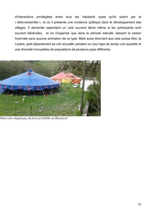 d'interactions privilégiées entre tous les habitants quels qu'ils soient par le
« faire ensemble », et où il présente une incidence politique dans le développement des
villages. Il demande cependant un coût souvent élevé même si les participants sont
souvent bénévoles, et ne s'organise que dans la période estivale, laissant la saison
hivernale sans aucune animation de ce type. Mais aussi étonnant que cela puisse être, la
Lozère, petit département se voit accueillir pendant un cour laps de temps une quantité et
une diversité incroyables de populations de plusieurs pays différents.
92
Photo des châpiteaux du festival d'OOlt au Bleymard
 