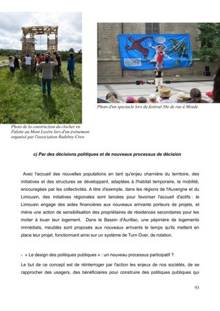 c) Par des décisions politiques et de nouveaux processus de décision
Avec l'accueil des nouvelles populations en tant qu'enjeu charnière du territoire, des
initiatives et des structures se développent, adaptées à l'habitat temporaire, la mobilité,
encouragées par les collectivités. A titre d'exemple, dans les régions de l'Auvergne et du
Limousin, des initiatives régionales sont lancées pour favoriser l'accueil d'actifs : le
Limousin engage des aides financières aux nouveaux arrivants porteurs de projets, et
mène une action de sensibilisation des propriétaires de résidences secondaires pour les
inciter à louer leur logement. Dans le Bassin d'Aurillac, une pépinière de logements
immédiats, meublés sont proposés aux nouveaux arrivants le temps qu'ils mettent en
place leur projet, fonctionnant ainsi sur un système de Turn Over, de rotation.
- « Le design des politiques publiques » : un nouveau processus participatif ?
Le but de ce concept est de réinterroger par l'action les enjeux de nos sociétés, de se
rapprocher des usagers, des bénéficiaires pour construire des politiques publiques qui
93
Photo de la construction du clocher en
Palette au Mont Lozère lors d'un événement
organisé par l'association Rudeboy Crew
Photo d'un spectacle lors du festival 38e de rue à Mende
 