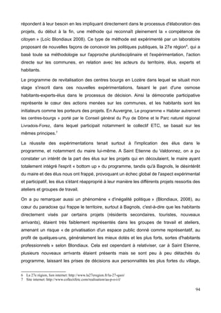 répondent à leur besoin en les impliquant directement dans le processus d'élaboration des
projets, du début à la fin, une méthode qui reconnaît pleinement la « compétence de
citoyen » (Loïc Blondiaux 2008). Ce type de méthode est expérimenté par un laboratoire
proposant de nouvelles façons de concevoir les politiques publiques, la 27e région6
, qui a
basé toute sa méthodologie sur l'approche pluridisciplinaire et l'expérimentation, l'action
directe sur les communes, en relation avec les acteurs du territoire, élus, experts et
habitants.
Le programme de revitalisation des centres bourgs en Lozère dans lequel se situait mon
stage s'inscrit dans ces nouvelles expérimentations, faisant le pari d'une osmose
habitants-experts-élus dans le processus de décision. Ainsi la démocratie participative
représente le cœur des actions menées sur les communes, et les habitants sont les
initiateurs comme les porteurs des projets. En Auvergne, Le programme « Habiter autrement
les centres-bourgs » porté par le Conseil général du Puy de Dôme et le Parc naturel régional
Livradois-Forez, dans lequel participait notamment le collectif ETC, se basait sur les
mêmes principes.7
La réussite des expérimentations tenait surtout à l'implication des élus dans le
programme, et notamment du maire lui-même. A Saint Etienne du Valdonnez, on a pu
constater un intérêt de la part des élus sur les projets qui en découlaient, le maire ayant
totalement intégré l'esprit « bottom up » du programme, tandis qu'à Bagnols, le désintérêt
du maire et des élus nous ont frappé, provoquant un échec global de l'aspect expérimental
et participatif, les élus s'étant réapproprié à leur manière les différents projets ressortis des
ateliers et groupes de travail.
On a pu remarquer aussi un phénomène « d'inégalité politique » (Blondiaux, 2008), au
cœur du paradoxe qui frappe le territoire, surtout à Bagnols, c'est-à-dire que les habitants
directement visés par certains projets (résidents secondaires, touristes, nouveaux
arrivants), étaient très faiblement représentés dans les groupes de travail et ateliers,
amenant un risque « de privatisation d'un espace public donné comme représentatif, au
profit de quelques-uns, généralement les mieux dotés et les plus forts, sortes d'habitants
professionnels » selon Blondiaux. Cela est cependant à relativiser, car à Saint Etienne,
plusieurs nouveaux arrivants étaient présents mais se sont peu à peu détachés du
programme, laissant les prises de décisions aux personnalités les plus fortes du village,
6 La 27e région, lien internet: http://www.la27eregion.fr/la-27-quoi/
7 Site internet: http://www.collectifetc.com/realisation/au-p-o-i-l/
94
 