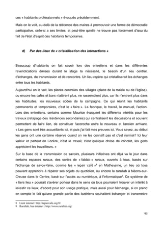 et sa population permanente restante vieillit et ne se constitue quasiment plus que de
retraités (le conseil municipal est composé en quasi totalité de retraités dont le maire).
Ainsi les habitants temporaires, que l'on considérait précédemment comme une richesse
se trouvent paradoxalement aussi être une faiblesse, le village se vidant de tous ses
curistes, touristes et résidents secondaires l'hiver (particulièrement en janvier février
pendant la fermeture des thermes), période durant laquelle le village se mortifie
littéralement.
Ainsi le village foisonne de maisons à vendre, de logements inoccupés et non loués l'hiver,
d'espaces de loisir délaissés (mini golf et jeux d'enfant la plupart du temps vides),
amenant une ambiance étrange au village. La municipalité se concentre donc
essentiellement sur l'attractivité des espaces, leur accessibilité, leur embellissement, leur
fleurissement, leur équipement (aménagement de rues, de prés, mise en place d'espaces
verts), mais là encore, c'est la logique de spatialisation et d'organisation de l'espace qui
prime, peut-être en vain et contribue ainsi peut-être à l'accumulation d'espaces délaissés.
Photo de Bagnols-les-Bains
18
 
