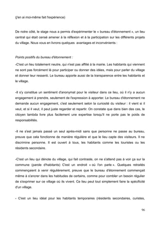 (j'en ai moi-même fait l'expérience)
De notre côté, le stage nous a permis d'expérimenter le « bureau d'étonnement », un lieu
central qui était censé amener à la réflexion et à la participation sur les différents projets
du village. Nous vous en livrons quelques avantages et inconvénients :
Points positifs du bureau d'étonnement :
-C'est un lieu totalement neutre, qui n'est pas affilié à la mairie. Les habitants qui viennent
ne sont pas forcément là pour participer ou donner des idées, mais pour parler du village
et donner leur ressenti. Le bureau apporte aussi de la transparence entre les habitants et
le village.
-Il s'y constitue un sentiment d'anonymat pour le visiteur dans ce lieu, où il n'y a aucun
engagement à prendre, seulement de l'expression à apporter. Le bureau d'étonnement ne
demande aucun engagement, c'est seulement selon la curiosité du visiteur : il vient si il
veut, et si il veut, il peut juste regarder et repartir. On constate que dans bien des cas, le
citoyen lambda livre plus facilement une expertise lorsqu'il ne porte pas le poids de
responsabilités.
-Il ne s'est jamais passé un seul après-midi sans que personne ne passe au bureau,
preuve que cela fonctionne de manière régulière et que le lieu capte des visiteurs. Il ne
discrimine personne. Il est ouvert à tous, les habitants comme les touristes ou les
résidents secondaire.
-C'est un lieu qui dénote du village, qui fait contraste, on ne s'attend pas à voir ça sur la
commune (parole d'habitants) C'est un endroit « où l'on parle ». Quelques retraités
commençaient à venir régulièrement, preuve que le bureau d'étonnement commençait
même à s'ancrer dans les habitudes de certains, comme pour combler un besoin régulier
de s'exprimer sur ce village où ils vivent. Ce lieu peut tout simplement faire la spécificité
d'un village.
- C'est un lieu idéal pour les habitants temporaires (résidents secondaires, curistes,
96
 