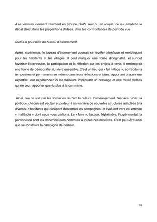 -Les visiteurs viennent rarement en groupe, plutôt seul ou en couple, ce qui empêche le
débat direct dans les propositions d'idées, dans les confrontations de point de vue
Suites et poursuite du bureau d’étonnement
Après expérience, le bureau d'étonnement pourrait se révéler bénéfique et enrichissant
pour les habitants et les villages. Il peut marquer une forme d'originalité, et surtout
favoriser l'expression, la participation et la réflexion sur les projets à venir. Il renforcerait
une forme de démocratie, du vivre ensemble. C'est un lieu qui « fait village », où habitants
temporaires et permanents se mêlent dans leurs réflexions et idées, apportant chacun leur
expertise, leur expérience d'ici ou d'ailleurs, impliquant un brassage et une mixité d'idées
qui ne peut apporter que du plus à la commune.
Ainsi, que ce soit par les domaines de l'art, la culture, l'aménagement, l'espace public, la
politique, chacun est vecteur et porteur à sa manière de nouvelles structures adaptées à la
diversité d'habitants qui occupent désormais les campagnes, et évoluant vers ce territoire
« malléable » dont nous vous parlions. Le « faire », l'action, l'éphémère, l'expérimental, la
participation sont les dénominateurs communs à toutes ces initiatives. C'est peut-être ainsi
que se construira la campagne de demain.
98
 