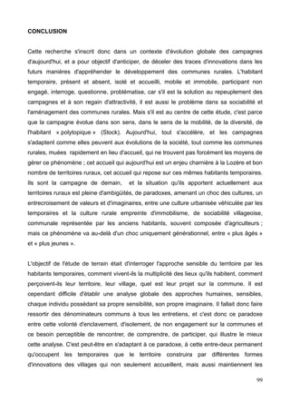 CONCLUSION
Cette recherche s'inscrit donc dans un contexte d'évolution globale des campagnes
d'aujourd'hui, et a pour objectif d'anticiper, de déceler des traces d'innovations dans les
futurs manières d'appréhender le développement des communes rurales. L'habitant
temporaire, présent et absent, isolé et accueilli, mobile et immobile, participant non
engagé, interroge, questionne, problématise, car s'il est la solution au repeuplement des
campagnes et à son regain d'attractivité, il est aussi le problème dans sa sociabilité et
l'aménagement des communes rurales. Mais s'il est au centre de cette étude, c'est parce
que la campagne évolue dans son sens, dans le sens de la mobilité, de la diversité, de
l'habitant « polytopique » (Stock). Aujourd'hui, tout s'accélère, et les campagnes
s'adaptent comme elles peuvent aux évolutions de la société, tout comme les communes
rurales, muées rapidement en lieu d'accueil, qui ne trouvent pas forcément les moyens de
gérer ce phénomène ; cet accueil qui aujourd'hui est un enjeu charnière à la Lozère et bon
nombre de territoires ruraux, cet accueil qui repose sur ces mêmes habitants temporaires.
Ils sont la campagne de demain, et la situation qu'ils apportent actuellement aux
territoires ruraux est pleine d'ambigüités, de paradoxes, amenant un choc des cultures, un
entrecroisement de valeurs et d'imaginaires, entre une culture urbanisée véhiculée par les
temporaires et la culture rurale empreinte d'immobilisme, de sociabilité villageoise,
communale représentée par les anciens habitants, souvent composée d'agriculteurs ;
mais ce phénomène va au-delà d'un choc uniquement générationnel, entre « plus âgés »
et « plus jeunes ».
L'objectif de l'étude de terrain était d'interroger l'approche sensible du territoire par les
habitants temporaires, comment vivent-ils la multiplicité des lieux qu'ils habitent, comment
perçoivent-ils leur territoire, leur village, quel est leur projet sur la commune. Il est
cependant difficile d'établir une analyse globale des approches humaines, sensibles,
chaque individu possédant sa propre sensibilité, son propre imaginaire. Il fallait donc faire
ressortir des dénominateurs communs à tous les entretiens, et c'est donc ce paradoxe
entre cette volonté d'enclavement, d'isolement, de non engagement sur la communes et
ce besoin perceptible de rencontrer, de comprendre, de participer, qui illustre le mieux
cette analyse. C'est peut-être en s'adaptant à ce paradoxe, à cette entre-deux permanent
qu'occupent les temporaires que le territoire construira par différentes formes
d'innovations des villages qui non seulement accueillent, mais aussi maintiennent les
99
 