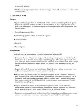 después de la agitación.
Al cabo de ese tiempo compare el color de la sustancia que sobrenade la muestra con los colores de la
escala de Garner.
•
Equivalente de Arena.•
Equipos.
Equipo estándar de equivalente de arena formado por tres cilindros graduados o probetas de quince
pulgadas de capacidad, una barra estándar, un envase cilíndrico, un frasco cuya capacidad sea un
galón y con una manguera de goma de 3/16 provista de un irrigador y una pinza que permite el libre
paso del liquido.
•
Cuarteador para agregado fino.•
Cronometro que permita lecturas en décimas de segundos.•
Cuchara de albañil.•
Tamiz #4.•
Tapón de goma.•
Procedimiento.
Afloje la pinza del equipo estándar y llene las probetas hasta la marca de 4,4.•
Llene al ras el envase cilíndrico con una parte de la muestra por ensayar, y con un embudo, échela
dentro de una de las probetas. Incline un poco la probeta y golpee el fondo con la palma de la mano,
de tal forma que, pueda eliminar las burbujas de aire contenidas en el cilindro. Cuando observe que ya
no salen burbujas deje reposar la muestra durante diez minutos. Anote la hora inicial y final del
reposo.
•
Después del periodo de reposo, tape la probeta con el tapón de goma y agítela, ya sea a mano o por
medios mecánicos, mediante noventa ciclos en treinta segundos.
•
Afloje la pinza para permitir el libre paso del líquido; destape la probeta e introduzca el irrigador
sobre su propio eje. De vez en cuando, saque el irrigador de una zona e introdúzcalo en otra, con la
finalidad de que la muestra quede bien lavada. Saque el irrigador, suave y que este por encima de
dicha marca y complete el nivel del liquido. Deje reposar, la muestra por veinte minutos. Anote la
hora inicial y final del reposo.
•
Después del periodo de reposo, lea directamente en la probeta la altura total de la muestra;
posteriormente, introduzca cuidadosamente la barra estándar dentro de la probeta; deje que esta se
asiente por su propio peso y luego, haga la lectura del nivel de arena en la probeta.
•
Realice este mismo procedimiento con las restantes. Este se puede hacer, simultáneamente, si se deja
un tiempo de más o menos seis minutos entre cada probeta para la adicción del material.
•
13
 