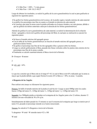 % Más Fino = 100% − % más grueso•
% Más Fino = 100−10,13=89,37•
Luego de obtener los resultados, se realizó la gráfica de la curva granulométrica la cual se para graficarla se
siguieron los siguientes pasos:
Se graficó los limites granulométricos de la arena y de la piedra según e tamaño máximo de cada material.•
se gráfico los porcentajes mas fino en cuanto a el tamaño en abertura de cada material•
Se concluyo que tanto la arena como la piedra utilizadas en el ensayo tienden a ser más gruesas, debido a
que las gráficas de dichos materiales salen por la derecha de los límites granulométricos.
•
Además de graficar la curva granulométrica de cada material, se realizó la determinación de la relación
Arena− agregados a través de la grafica del porcentaje del Beta, la cual para su realización se ejecuto los
siguientes pasos:
Se busco el tamaño máximo del agregado grueso•
Con la tabla de los límites granulométricos en función al tamaño máximo del agregado grueso, se
graficaron dichos límites.
•
Se grafico el porcentaje mas fino de los dos agregados (fino y grueso) sobre los límites.•
Luego se calculo gráficamente el Beta, pasando dos líneas verticales sobre los puntos más externos de los
porcentajes mas fino de la arena y piedra.
•
Finalmente se calculó cuantitativamente el Beta a través de la fórmula:•
B= B mayor− B menor
2
B= 67 + 63 = 65%
2
Lo que da a concluir que el Beta está en el rango 67−63, lo cual el Beta es de 65% indicando que la arena es
mayor que la piedra debido a que según Norma Covenin 255 si Beta es > 50%, la arena > la piedra.
Desgastes de los Ángeles•
Para realizar este ensayo se efectuaron los siguientes pasos:
Primero: Se halló el tamaño máximo de la piedra el cual fue de 1.Luego se pesó 5000gr entre los cuales
fueron 1250gr del tamiz #1, 1250gr del tamiz ¾, 1250gr del tamiz ½ y 1250gr del tamiz 3/8.
Segundo: Los 5000grde piedra se introdujo en la máquina de los Ángeles junto a las 12 esferas, durante 15
minutos con una velocidad de 30 a 50 r.p.m.
Inmediatamente de haber pasado los 15 minutos se sacó la muestra de la máquina que luego se tamizo por el
tamiz #12, pesando el porcentaje retenido en el tamiz mencionado.
Tercero: Se calculó el % Desgastes a través de la fórmula:
% desgastes= W total− W retenido tamiz·#12 x 100
W total
15
 