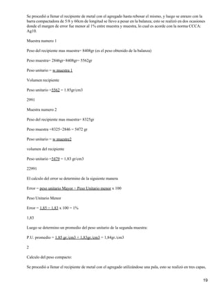 Se procedió a llenar el recipiente de metal con el agregado hasta rebosar el mismo, y luego se enrazo con la
barra compactadora de 5/8 y 60cm de longitud se llevo a pesar en la balanza; esto se realizó en dos ocasiones
donde el margen de error fue menor al 1% entre muestra y muestra, lo cual es acorde con la norma CCCA:
Ag10.
Muestra numero 1
Peso del recipiente mas muestra= 8408gr (es el peso obtenido de la balanza)
Peso muestra= 2846gr−8408gr= 5562gr
Peso unitario = w muestra 1
Volumen recipiente
Peso unitario =5562 = 1.85gr/cm3
2991
Muestra numero 2
Peso del recipiente mas muestra= 8325gr
Peso muestra =8325−2846 = 5472 gr
Peso unitario = w muestre2
volumen del recipiente
Peso unitario =5479 = 1,83 gr/cm3
22991
El calculo del error se determino de la siguiente manera
Error = peso unitario Mayor − Peso Unitario menor x 100
Peso Unitario Menor
Error = 1,85 − 1,83 x 100 = 1%
1,83
Luego se determino un promedio del peso unitario de la segunda muestra:
P.U. promedio = 1,85 gr./cm3 + 1,83gr./cm3 = 1,84gr./cm3
2
Calculo del peso compacto:
Se procedió a llenar el recipiente de metal con el agregado utilizándose una pala, esto se realizó en tres capas,
19
 