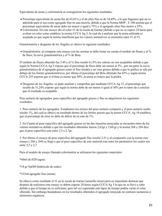 Equivalente de arena y colorimetría se consiguieron los siguientes resultados:
Porcentaje equivalente de arena fue de 65,01% y el de ultra fino es de 34,49%, a lo que llagamos que no es
admitido para el uso como agregado fino en una mezcla, debido a que la Norma MOP : E 108 asienta que el
porcentaje equivalente de arena debe ser mayor o igual a 75% y el agregado ultra fino menor a 25%.
•
Colorimetría: En este ensayo dio el color #1 de la escala de Garner (debido a que no se espero 24 horas para
evaluar su color como establece la norma CCCA Ag 3, lo cual da a analizar que la arena utilizada es
aceptada ya que según la norma manifiesta que los valores normativos se encuentra entre #1 al #3.
•
Granulometría y desgastes de los Ángeles se obtuvo lo siguiente resultados:
Granulometría: al comparar este ensayo con las normas se debe tomar en cuenta el modulo de finura y el %
de finos, la curva granulométrica y el % de Beta.
•
El módulo de finura obtenido fue 3,49 y el % fino resultó 6,15% los valores no son aceptables debido a que
según la Norma CCCA Ag 5 expone que el porcentaje de finos debe ser menor al 5% ; por ota parte la curva
granulométrica de el agregado grueso como el fino tienden a ser mas grueso debido a que la gráfica se sale por
debajo de los límites granulométricos; por último el porcentaje del Beta obtenido fue 65% y según norma
CCCA 255 expresa que si el beta es menor que 50% ,la arena es mayor que la piedra.
Desgastes de los Ángeles: se pudo analizar y comprobar que mediante CCCA Ag 13, el porcentaje que
resultó de 31,24% expone que según la norma debe de ser menor ó igual al 50% por lo tanto da a concluir
que el resultado es aceptable.
•
Peso unitario de agregados, peso especifico del agregado grueso y fino se adquirieron los siguientes
resultados:
1. Peso unitario de los agregados: Estudiamos los errores del peso unitario compacto y el peso unitario suelto
resulto 1%, del cual se obtuvo un resultado dentro de los límites puesto que la norma CCCA: Ag 10 establece
que el porcentaje de error no debe de diferir de en más de 1%.
2. En Cuanto al peso específico del agregado grueso en las dos muestras ensayadas se encuentra entro de los
valores normativos debido a que los resultados obtenidos fueron 2,63gr y 2,60 gr y la norma 268 y 269 dice
que el peso específico esta entre 2,5 a 2,7gr.
3. Por último el ensayo de peso especifico del agregado fino resultó 2,51 y al compararlo con la norma este
ensayo ( 268 y 269) se llegó a que el peso especifico de este material esta entre los parámetros los cuales son
entre 2,5 y 2,7
Para el modelo de ensayo llamado colorimetría se utilizaron los siguientes materiales:
*60ml de H20 (agua)
*18 gr NaOH (hidróxido de sodio)
*333ml agregado fino (arena)
Se obtuvo como resultado el #1 en la escala de Garner (amarillo tenue) pero es importante destacar que
después de realizarse este ensayo se deben esperar 24 horas según CCCA:Ag 3 lo que no se llevo a cabo
debido a que el tiempo no es suficiente, pero tal vez esperando este lapso de tiempo podría variar el color
obtenido. Sin embargo basándonos en los resultados obtenidos el agregado ensayado no contiene sustancias o
elementos orgánicos.
23
 