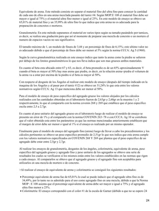 Equivalente de arena. Este método consiste en separar el material fino del ultra fino para conocer la cantidad
de cada uno de ellos en una arena mezclada pasante del tamiz #4. Según MOP:E 108 el material fino debe ser
mayor o igual al 75% y el material ultra fino menor o igual al 25%. En este modelo de ensayo se obtuvo un
65,01% de material fino y un 35,99% de ultra fino lo que indica que esta arena no es adecuada para la
preparación de concretos o morteros.
Granulometría: En este método separamos el material en varios tipos según su tamaño pasándolo por tamices,
es decir, se realiza una gradación para que así al momento de preparar una mezcla de concreto o un mortero el
numero de espacios vacíos no sea significativo.
El tamaño máximo de 1, un modulo de finura de 3,44 y un porcentaje de finos de 6,15%; este ultimo valor no
es adecuado debido a que el porcentaje de finos debe ser menor al 5% según la norma CCCA: Ag 5 (1968).
Según la curva granulométrica realizada en este ensayo indico que tanto la arena como la piedra se salieron
por debajo de los limites granulométricos lo que nos lleva indica que son mas gruesos ambos materiales.
En cuanto al beta esta ubicado entre 67 y 63, es decir, el beta promedio es de un 65% aproximadamente Y
cuando el beta es mayor al 50% hay mas arena que piedra, es decir, en la relación arena−piedra el volumen de
la arena va a estar por encima de la piedra si el beta es mayor al 50%.
Con respecto al desgaste de los Ángeles al realizar este modelo de ensayo (después del tiempo indicado en la
maquina de los Ángeles y al pasar por el tamiz #12) se obtuvo un 31,24% lo que esta entre los valores
normativos según CCCA: Ag 13 que menciona debe ser menor al 50%.
Para el modelo de ensayo de peso especifico del agregado grueso los valores alojados por los cálculos
realizados con las cantidades obtenidas en el laboratorio fueron de 2,63gr y 2,60gr en la muestra 1 y 2
respectivamente, lo que al compararlo con la norma covenin 268 y 269 que establece que el peso especifico
oscila entre 2,5 a 2,7gr.
En cuanto al peso unitario del agregado grueso en el laboratorio luego de realizar el modelo de ensayo se
presento un error de 1% y al compararlo con la norma COVENIN 263−78 o con CCCA: Ag 10 se corrobora
que el valor obtenido esta entre los parámetros ya que las normas mencionadas anteriormente establecen que
el margen de error debe ser menor o igual al 1% si el ensayo es realizado por un mismo operador.
Finalmente para el modelo de ensayo del agregado fino (arena) luego de llevar a cabo los procedimientos y los
cálculos pertinentes se obtuvo un peso especifico promedio de 2,51gr lo que nos indica que esta arena cumple
con los valores normativos especificados en COVENIN 268 Y 269 que plantea que el peso especifico de un
agregado debe estar entre 2,5gr y 2,7gr.
Al realizar los ensayos de granulometría, desgastes de los ángeles, colorimetría, equivalente de arena, peso
específico del agregado grueso y agregado fino y peso unitario de los agregados se obtuvo una serie de
resultados los cuales se verificaron si los mismos están entre los valores establecidos en las normas que rigen
a cada ensayo. Al compararlos se obtuvo que el agregado grueso y el agregado fino son aceptables para
utilizarlos en una mezcla de mortero o de concreto.
>Al realizar el ensayo de equivalente de arena y colorimetría se consiguió los siguientes resultados:
Porcentaje equivalente de arena fue de 65,01% lo cual se puede inducir que el agregado ultra fino es de
34,49%, por lo tanto no es admitido para el uso como agregado fino en una mezcla, debido a que la Norma
MOP : E 108 asienta que el porcentaje equivalente de arena debe ser mayor o igual a 75% y el agregado
ultra fino menor a 25%.
•
Colorimetría: El ensayo correspondió con el color #1 de la escala de Garner (debido a que no se espero 24•
24
 