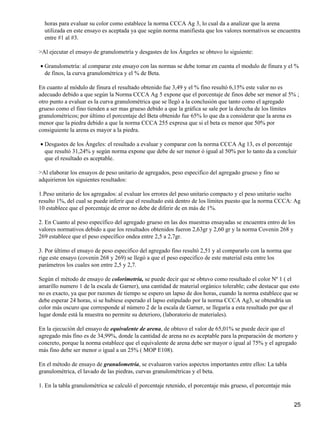 horas para evaluar su color como establece la norma CCCA Ag 3, lo cual da a analizar que la arena
utilizada en este ensayo es aceptada ya que según norma manifiesta que los valores normativos se encuentra
entre #1 al #3.
>Al ejecutar el ensayo de granulometría y desgastes de los Ángeles se obtuvo lo siguiente:
Granulometría: al comparar este ensayo con las normas se debe tomar en cuenta el modulo de finura y el %
de finos, la curva granulométrica y el % de Beta.
•
En cuanto al módulo de finura el resultado obtenido fue 3,49 y el % fino resultó 6,15% este valor no es
adecuado debido a que según la Norma CCCA Ag 5 expone que el porcentaje de finos debe ser menor al 5% ;
otro punto a evaluar es la curva granulométrica que se llegó a la conclusión que tanto como el agregado
grueso como el fino tienden a ser mas grueso debido a que la gráfica se sale por la derecha de los límites
granulométricos; por último el porcentaje del Beta obtenido fue 65% lo que da a considerar que la arena es
menor que la piedra debido a que la norma CCCA 255 expresa que si el beta es menor que 50% por
consiguiente la arena es mayor a la piedra.
Desgastes de los Ángeles: el resultado a evaluar y comparar con la norma CCCA Ag 13, es el porcentaje
que resultó 31,24% y según norma expone que debe de ser menor ó igual al 50% por lo tanto da a concluir
que el resultado es aceptable.
•
>Al elaborar los ensayos de peso unitario de agregados, peso especifico del agregado grueso y fino se
adquirieron los siguientes resultados:
1.Peso unitario de los agregados: al evaluar los errores del peso unitario compacto y el peso unitario suelto
resulto 1%, del cual se puede inferir que el resultado está dentro de los límites puesto que la norma CCCA: Ag
10 establece que el porcentaje de error no debe de diferir de en más de 1%.
2. En Cuanto al peso específico del agregado grueso en las dos muestras ensayadas se encuentra entro de los
valores normativos debido a que los resultados obtenidos fueron 2,63gr y 2,60 gr y la norma Covenin 268 y
269 establece que el peso específico ondea entre 2,5 a 2,7gr.
3. Por último el ensayo de peso especifico del agregado fino resultó 2,51 y al compararlo con la norma que
rige este ensayo (covenin 268 y 269) se llegó a que el peso especifico de este material esta entre los
parámetros los cuales son entre 2,5 y 2,7.
Según el método de ensayo de colorimetría, se puede decir que se obtuvo como resultado el color Nº 1 ( el
amarillo numero 1 de la escala de Garner), una cantidad de material orgánico tolerable; cabe destacar que esto
no es exacto, ya que por razones de tiempo se espero un lapso de dos horas, cuando la norma establece que se
debe esperar 24 horas, si se hubiese esperado el lapso estipulado por la norma CCCA Ag3, se obtendría un
color más oscuro que corresponde al número 2 de la escala de Garner, se llegaría a esta resultado por que el
lugar donde está la muestra no permite su deterioro, (laboratorio de materiales).
En la ejecución del ensayo de equivalente de arena, de obtuvo el valor de 65,01% se puede decir que el
agregado más fino es de 34,99%, donde la cantidad de arena no es aceptable para la preparación de mortero y
concreto, porque la norma establece que el equivalente de arena debe ser mayor o igual al 75% y el agregado
más fino debe ser menor o igual a un 25% ( MOP E108).
En el método de ensayo de granulometría, se evaluaron varios aspectos importantes entre ellos: La tabla
granulométrica, el lavado de las piedras, curvas granulométricas y el beta.
1. En la tabla granulométrica se calculó el porcentaje retenido, el porcentaje más grueso, el porcentaje más
25
 