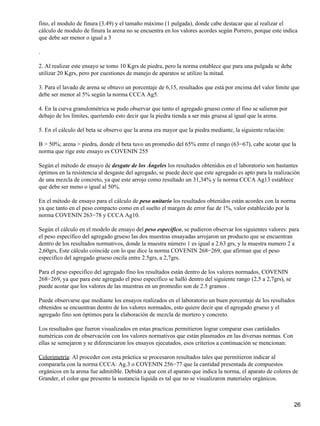 fino, el modulo de finura (3.49) y el tamaño máximo (1 pulgada), donde cabe destacar que al realizar el
cálculo de modulo de finura la arena no se encuentra en los valores acordes según Porrero, porque este indica
que debe ser menor o igual a 3
.
2. Al realizar este ensayo se tomo 10 Kgrs de piedra, pero la norma establece que para una pulgada se debe
utilizar 20 Kgrs, pero por cuestiones de manejo de aparatos se utilizo la mitad.
3. Para el lavado de arena se obtuvo un porcentaje de 6,15, resultados que está por encima del valor límite que
debe ser menor al 5% según la norma CCCA Ag5.
4. En la curva granulométrica se pudo observar que tanto el agregado grueso como el fino se salieron por
debajo de los límites, queriendo esto decir que la piedra tienda a ser más gruesa al igual que la arena.
5. En el cálculo del beta se observo que la arena era mayor que la piedra mediante, la siguiente relación:
B > 50%; arena > piedra, donde el beta tuvo un promedio del 65% entre el rango (63−67), cabe acotar que la
norma que rige este ensayo es COVENIN 255
Según el método de ensayo de desgate de los Ángeles los resultados obtenidos en el laboratorio son bastantes
óptimos en la resistencia al desgaste del agregado, se puede decir que este agregado es apto para la realización
de una mezcla de concreto, ya que este arrojo como resultado un 31,34% y la norma CCCA Ag13 establece
que debe ser meno o igual al 50%.
En el método de ensayo para el cálculo de peso unitario los resultados obtenidos están acordes con la norma
ya que tanto en el peso compacto como en el suelto el margen de error fue de 1%, valor establecido por la
norma COVENIN 263−78 y CCCA Ag10.
Según el cálculo en el modelo de ensayo del peso especifico, se pudieron observar los siguientes valores: para
el peso especifico del agregado grueso las dos muestras ensayadas arrojaron un producto que se encuentran
dentro de los resultados normativos, donde la muestra número 1 es igual a 2.63 grs, y la muestra numero 2 a
2,60grs, Este cálculo coincide con lo que dice la norma COVENIN 268−269, que afirman que el peso
especifico del agregado grueso oscila entre 2.5grs, a 2,7grs.
Para el peso especifico del agregado fino los resultados están dentro de los valores normados, COVENIN
268−269, ya que para este agregado el peso especifico se halló dentro del siguiente rango (2,5 a 2,7grs), se
puede acotar que los valores de las muestras en un promedio son de 2.5 gramos .
Puede observarse que mediante los ensayos realizados en el laboratorio un buen porcentaje de los resultados
obtenidos se encuentran dentro de los valores normados, esto quiere decir que el agregado grueso y el
agregado fino son óptimos para la elaboración de mezcla de mortero y concreto.
Los resultados que fueron visualizados en estas practicas permitieron lograr comparar esas cantidades
numéricas con de observación con los valores normativos que están plasmados en las diversas normas. Con
ellas se semejaron y se diferenciaron los ensayos ejecutados, esos criterios a continuación se mencionan:
Colorimetría: Al proceder con esta práctica se procesaron resultados tales que permitieron indicar al
compararla con la norma CCCA: Ag.3 o COVENIN 256−77 que la cantidad presentada de compuestos
orgánicos en la arena fue admitible. Debido a que con el aparato que indica la norma, el aparato de colores de
Grander, el color que presento la sustancia liquida es tal que no se visualizaron materiales orgánicos.
26
 