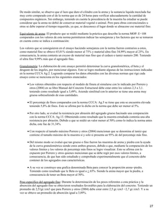 De modo similar, se observo que el lazo que duro el cilindro con la arena y la sustancia liquida mezclada fue
muy corto comparado con el de la norma que es de 24 horas para verificar adecuadamente la cantidad de
compuestos orgánicos. Sin embargo, teniendo en cuenta la procedencia de la muestra ha estudiar se puede
considerar que la arena no debió de conservar material vegetal o animal. Pero para obras convencionales u
otras se debe esperar el tiempo requerido, ya que, se desconoce el lugar donde se almaceno ese material fino.
Equivalente de arena: El producto que se midió mediante la práctica que describe la norma MOP: E−108
comparados con los valores de esta norma permitieron indicar las semejanzas y los factores que no se tomaron
en cuenta como se indica a continuación:
Los valores que se consiguieron en el ensayo haciendo semejanza con la norma fueron contrarios a estos,
como material fino se obtuvo 65,01% siendo menor al 75% y material ultra fino 34,99% mayor al 25%. En
consecuencia, la arena contenía un exceso de material mas fino que el cedazo o tamiz numero 200. Teniendo
el ultra fino 9,99% más que el agregado fino.
Granulometría: La elaboración de este ensayo permitió determinar la curva granulométrica, el beta y el
desgaste de los ángeles, por mencionar algunos. Esto se logro mediante algunas de las instrucciones indicadas
en la norma CCCA Ag:2. Logrando comparar los datos obtenidos con las diversas normas que rige cada
ensayo como se menciona en los siguientes enunciados:
Los valores obtenidos con respecto al modulo de finura al simularse con lo indicado por Porrero y
otros (2004) en su libro Manual del Concreto Estructural debe estar entre los valores 2,3 a 3,1.
teniendo como resultado igual a 3,49%. Asiendo similitud con lo anterior se tiene una arena muy
gruesa sobresaliendo de esas cantidades.
•
El porcentaje de finos comparados con la norma CCCA: Ag.5 se tiene que esta se encuentra elevada
teniendo 5,8% de finos. Esto se afirma por lo dicho en la norma que debe ser menor al 5%.
•
Por otro lado, se evaluó la resistencia por abrasión del agregado grueso hacinado una comparación
con la norma CCCA: Ag.13. Obteniendo como resultado que la muestra estudiada contenía una alta
resistencia por abrasión. Debido a que se midió un valor menor al 50% como lo indica la norma antes
dicha, este fue de 31,34%.
•
Con respecto al tamaño máximo Porrero y otros (2004) mencionan que se denomina al tamiz que
contiene el tamaño máximo de la muestra si y solo si presenta un 95% de del porcentaje más fino.
•
Del mismo modo se evaluó que tan grueso o fino fueron las muestras de arena y piedra con la ayuda
de la curva granulométrica siendo estos ambos gruesos, debido a que, mediante la comparación de los
valores límites y los valores de porcentaje más finos se logro visualizar. Esto se afirma con lo
expuesto por Porrero y otros quienes mencionan que se debe regir por esos valores límites, a
consecuencia, de que han sido estudiado y comprobado experimentalmente que el concreto debe
contener de los agregados esas características.
•
A su vez se construyo una grafica denominada Beta para conocer la proporción arena−piedra.
Teniendo como resultado que le Beta es igual a + 65%. Siendo la arena mayor que la piedra, a
consecuencia de tener un Beta mayor al 50%.
•
Peso específico del agregado fino: Durante la determinación de los pesos referentes a esta práctica y la
absorción del agregado fino se obtuvieron resultados favorables para la elaboración del concreto. Teniendo un
promedio de 2,51gr./cm3 que para Porrero y otros (2004) debe estar entre 2,5 gr./cm3 −2,7 gr./cm3. Y a su
vez se obtuvo un promedio de absorción igual a 3,89%.
27
 