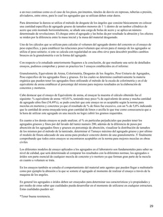 a un roce continuo como es el caso de los pisos, pavimentos, túneles de desvío en represas, tuberías a presión,
aliviaderos, entre otros, para lo cual los agregados que se utilizan deben estar duros.
Para determinar la dureza se utiliza el método de desgaste de los ángeles que consiste básicamente en colocar
una cantidad específica de agregado grueso de tamaños menores de 1 ½ dentro de un tambor cilíndrico de
acero que está montado horizontalmente, se añade una carga de bolas de acero y se aplica un número
determinado de revoluciones. El choque entre el agregado y las bolas da por resultado la abrasión y los efectos
se miden por la diferencia entre la masa inicial y la masa del material desgastado.
Uno de los cálculos que se utilizan para calcular el volumen del agregado dentro del concreto es el ensayo de
peso específico, y para establecer las relaciones peso/volumen que sirven para el manejo de los agregados se
utiliza el peso unitario; si este se calcula con regularidad en una obra sirve para descubrir posibles cambios
bruscos en la granulometría o en la forma del agregado.
Con respecto a lo estudiado anteriormente llegamos a la conclusión, de que mediante una serie de detallados
ensayos, pudimos comprobar y poner en practica los 3 ensayos establecidos en el informe:
Granulometría, Equivalente de Arena, Colorimetría, Desgastes de los Ángeles, Peso Unitario de Agregados,
Peso especifico de los agregados finos y gruesos. En los cuales se determino cualitativamente la materia
orgánica que pueden tener los agregados finos utilizando el método de la escala de colorimetría y en el de
equivalente de arena establecer el porcentaje del mismo para mejores resultados en la elaboración de
concretos y morteros.
Cabe destacar que el ensayo de Equivalente de arena, al ensayar la muestra el cálculo obtenido fue el
siguiente: % equivalente de arena =65,01%, teniendo muy poco % de equivalente de arena y mucha cantidad
de agregado ultra fino (34,49%), se pudo concluir que este ensayo no es aceptable según la norma para
mezclas en morteros y concretos ya que el resultado de % de finos fue excesivo, con un % de 5,8% indicando
que la cantidad de arena ensayada tenia gran cantidad de limos o arcilla lo que trae como consecuencia que a
la hora de utilizar este agregado en una mezcla no logre cubrir los gramos requeridos.
En cuanto a los demás ensayos se pudo analizar, el % en partículas perjudiciales que pueden tener los
agregados gruesos y finos por del lavado del tamiz numero 200, además de la diferencia de pesos por
absorción de los agregados finos y gruesos en porcentaje de absorción, visualizar la distribución de tamaños
de los mismos por el método de la tamizado, determinar el Tamayo máximo del agregado grueso y por ultimo
el modulo de finura adecuado de una arena para producir concreto dentro de una granulometría .Y finalmente
comprobando que todos estos ensayos se encontraron aceptables en la norma para mejores mezclas en obras
civiles
Los diferentes modelos de ensayo aplicados a los agregados en el laboratorio son fundamentales para saber su
nivel de calidad, que será determinado al comparar los resultados con la diferentes normas; los agregados o
áridos son parte esencial de cualquier mezcla de concreto y/o mortero ya que forman gran parte de la mezcla
en cuanto a volumen se trata.
En los ensayos también se estudia el comportamiento del material ante agentes que pueden llegar a maltratarlo
como por ejemplo la abrasión a la que se somete el agregado al momento de realizar el ensayo a través de la
maquina de los angeles.
En general los agregados o áridos deben ser ensayados para determinar sus características y/o propiedades y
por medio de estas saber que cualidades pueda desarrollar en el momento de utilizarse en cualquier estructura.
Estas cualidades pueden ser:
*Tener buena resistencia.
29
 