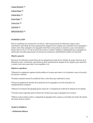 Vargas Jhennaret 55
Urbina Oriana 56
Urbano Rene 56
Zerpa Peggy 57
Castro Luís 59
ANEXOS 64
BIBLIOGRAFÍA 65
INTRODUCCIÓN
Para los estudiantes de construcción civil llevar a cabo la ejecución de los diferentes ensayos como:
colorimetría, equivalente de arena, granulometría, desgaste de los Ángeles, peso especifico de los agregados y
unitario entre otros; aplicados a los agregados tanto finos como gruesos es esencial, ya que, estos pasaran a
formar entre un 70 y/o 75% de la mezcla de concreto o mortero; también es fundamental que el agregado sea
optimo para así poder proporcionar a la mezcla una resistencia y durabilidad favorables en estructuras.
Objetivo general:
Reconocer las diferentes características de los agregados por medio de los métodos de ensayo descritos en el
laboratorio como: colorimetría, equivalente de arena, granulometría, desgaste de los Ángeles, peso específico
y unitario entre otros; para saber si son aceptables o no.
Objetivos específicos:
*Detectar los compuestos orgánicos desfavorables en la arena, para saber si es la indicada a usar en la mezcla
de concreto o mortero.
*Estudiar cuantitativamente la cantidad de finos y ultra finos que conforman la arena.
*Ensayar la gradación de tamaño de las partículas de los agregados con el fin de producir un
empaquetamiento compacto.
*Detectar la resistencia del agregado grueso mayor de ¾ al desgaste por medio de la máquina de los ángeles.
*Calcular el peso específico para el cálculo del volumen que ocupa el agregado en el concreto.
*Obtener el peso unitario suelto y compactado de agregados finos, gruesos y mezclados por medio del cálculo
del ensayo de peso unitario.
MARCO TEÓRICO
Definiciones Básicas•
3
 