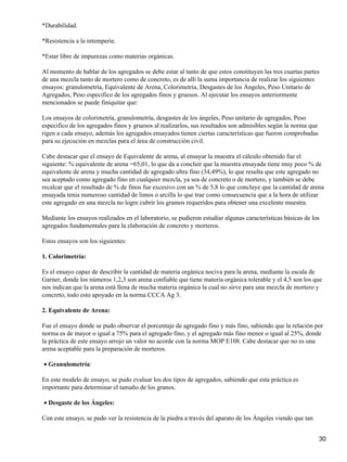*Durabilidad.
*Resistencia a la intemperie.
*Estar libre de impurezas como materias orgánicas.
Al momento de hablar de los agregados se debe estar al tanto de que estos constituyen las tres cuartas partes
de una mezcla tanto de mortero como de concreto, es de allí la suma importancia de realizar los siguientes
ensayos: granulometría, Equivalente de Arena, Colorimetría, Desgastes de los Ángeles, Peso Unitario de
Agregados, Peso especifico de los agregados finos y gruesos. Al ejecutar los ensayos anteriormente
mencionados se puede finiquitar que:
Los ensayos de colorimetría, granulometría, desgastes de los ángeles, Peso unitario de agregados, Peso
especifico de los agregados finos y gruesos al realizarlos, sus resultados son admisibles según la norma que
rigen a cada ensayo, además los agregados ensayados tienen ciertas características que fueron comprobadas
para su ejecución en mezclas para el área de construcción civil.
Cabe destacar que el ensayo de Equivalente de arena, al ensayar la muestra el cálculo obtenido fue el
siguiente: % equivalente de arena =65,01, lo que da a concluir que la muestra ensayada tiene muy poco % de
equivalente de arena y mucha cantidad de agregado ultra fino (34,49%), lo que resulta que este agregado no
sea aceptado como agregado fino en cualquier mezcla, ya sea de concreto o de mortero, y también se debe
recalcar que el resultado de % de finos fue excesivo con un % de 5,8 lo que concluye que la cantidad de arena
ensayada tenia numeroso cantidad de limos o arcilla lo que trae como consecuencia que a la hora de utilizar
este agregado en una mezcla no logre cubrir los gramos requeridos para obtener una excelente muestra.
Mediante los ensayos realizados en el laboratorio, se pudieron estudiar algunas características básicas de los
agregados fundamentales para la elaboración de concreto y morteros.
Estos ensayos son los siguientes:
1. Colorimetría:
Es el ensayo capaz de describir la cantidad de materia orgánica nociva para la arena, mediante la escala de
Garner, donde los números 1,2,3 son arena confiable que tiene materia orgánica tolerable y el 4,5 son los que
nos indican que la arena está llena de mucha materia orgánica la cual no sirve para una mezcla de mortero y
concreto, todo esto apoyado en la norma CCCA Ag 3.
2. Equivalente de Arena:
Fue el ensayo donde se pudo observar el porcentaje de agregado fino y más fino, sabiendo que la relación por
norma es de mayor o igual a 75% para el agregado fino, y el agregado más fino menor o igual al 25%, donde
la práctica de este ensayo arrojo un valor no acorde con la norma MOP E108. Cabe destacar que no es una
arena aceptable para la preparación de morteros.
Granulometría:•
En este modelo de ensayo, se pudo evaluar los dos tipos de agregados, sabiendo que esta práctica es
importante para determinar el tamaño de los granos.
Desgaste de los Ángeles:•
Con este ensayo, se pudo ver la resistencia de la piedra a través del aparato de los Ángeles viendo que tan
30
 