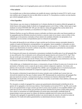 resistente puede llegar a ser el agregado grueso, para ser utilizado en una mezcla de concreto.
Peso unitario:•
Los resultados que se obtuvieron mediante este modelo de ensayo, están bajo la norma CCCA Ag10, ya que
este establece que el margen de error no debe diferir en más de 1%. Esta práctica se realizo con una muestra
que contenía agregado grueso y fino.
Peso Específico:•
Cabe destacar, que este ensayo es fundamental en el volumen absoluto de la materia sólida del agregado sin
incluir huecos entre granos donde el cálculo en el agregado grueso es de 2,63gr y 2,60gr, valores que se rigen
mediante la norma COVENIN 268−269, por otro lado los valores del agregado fino oscilan dentro de la
norma ya que arrojaron resultado q se encuentran en el rango (2,5gr a 2,7gr).
Podemos finalizar con que los diferentes ensayos realizados son básicos para saber cuan buenos pueden ser
los agregados para las diferentes mezclas de mortero y concreto ,tanto en un ensayo, como en obras civiles,
sabiendo que en las practicas realizadas un buen número de resultados obtenidos son apropiados al ser
comparados con las normas correspondientes para la evaluación de agregados.
Por medio del desarrollo de este informe se logro concluir que los diversos ensayos ejecutados durante la
estadía en la parte del laboratorio correspondiente a los agregados, fueron aceptados y rechazados en otros.
Evaluándose por medio de ellos las muestras de agregados finos como gruesos. Al estudiar estos se midieron
factores que deteriorarían el concreto a utilizar en una obra. A continuación se presentan las conclusiones
finales desde el punto de vista personal:
En el transcurso del ensayo de colorimetría se presentaron resultados favorables para el uso del agregado fino
en una edificación. Esto se demostró con la utilización del aparato descrito en la norma CCCA: Ag.3. Pero
hay que acotar que este resultado es una aproximación, esto es debido a que se obtuvo un resultado con un
tiempo no acorde a la norma que son de 24 horas. Esto si se llegara a realizar en una constructora u otro sitio
se evaluaría a la arena en ese tiempo para así poder utilizarla en la edificación.
Cabe señalar que, es fundamental este ensayo, a consecuencia, de que al rebosar la arena con el concreto en un
pavimento se formarían vacíos a causa de que la arena contiene compuestos orgánicos. Así mismo, esta
práctica solo se procede a evaluar al agregado fino, debido a que al agregado grueso se le practican procesos
de molienda y trituración eliminando los compuestos orgánicos que posiblemente contenga.
Por otra parte se determino la equivalencia de la arena, teniendo como resultado que la arena tiene una
elevación de material mas fino que el cedazo numero 200. Desmejorando las características del agregado fino
para una mezcla de concreto, a consecuencia de que se invirtieron esos factores obteniendo 9,99% de
plasticidad, esto es por que se entiende como ultra fino a la arcilla, la cual tiende a hacer plástica, mientras que
el limo es lo contrario.
Por otra parte se estudio al agregado fino y grueso por granulometría determinando la distribución de los
gramos de los agregados a través de unos tamices. Estos basándose en la norma CCCA: Ag.100, con la ayuda
de la curva granulometría se logro concluir que tanto la arena como la piedra no son aceptables debido a que
están más aya de los valores límites que permiten una buena distribución de gramos siendo ambas gruesas.
Esos valores se encuentran en la tabla plasmada en la norma antes mencionada, nombrada límite de
posporcentajes en peso que pasan los cedazos de abertura cuadrada tanto de la arena como de la piedra.
Teniendo estos agregados la capacidad de producir una mezcla áspera de concreto, elevando los costos de
producción. Por medio del análisis granulométrico se determinaron diversos factores como:
31
 