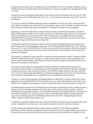 El tamaño máximo para el cual se considera que el valor obtenido como lo fue 1 pulgada es posible, ya que, a
medida de que sea mas grande menor será la inversión que se tenga que otorgarle a este agregado para la obra
a levantar.
Asimismo se calculo el modulo de finura para el cual se tiene un valor no favorable. Este valor fue de 3,49%
que para Porrero y Otros (2004) debe estar entre 2,3% − 3,1% siendo este rechazo por tener 0,39% más de lo
normalizado.
Y a su vez se medio la cantidad en porcentaje de finos contenidos en la arena, del cual se rechaza por tener
0,8% más de lo estimado en la norma CCCA: Ag.5 que debe ser menor al 5%. Teniendo el material inerte fino
5,8% de limos y arcillas siendo capaces de deteriorar a la edificación a elaborar con este agregado.
Igualmente, se procedió a determinar por medio de los porcentajes mas finos de las muestras evaluadas la
grafica del Beta, que por medio de esta se logro concluir que la cantidad de arena contenida en el ensayo fue
mayor que la piedra por tener como valor 65%. Para la cual Porrero y otros (2004) indican que cuando el
resultado del beta es mayor que el 50% la proporción arena−piedra es igual tal que la arena es mayor que la
piedra para así lograr la eliminación de aire entre ellos.
Finalmente por medio de este ensayo se tomo en cuenta el desgaste del agregado grueso por abrasión, que
para el cual se tiene una total aceptación. Esto es por medio de los resultados obtenidos de 31,34%, que para
la norma CCCA: Ag13 o COVENIN 266−267 debe ser menor al 50%. De este modo se llega a la conclusión
de que se tiene un material grueso de alta resistencia al ser sometido a fricciones junto con las esferas de la
maquina de los ángeles.
Por otra parte, se determino el peso específico y unitario de diversas muestras las cuales se lograron calcular
mediante la aplicación de diversos ensayos. Los cuales fueron aceptados con los valores estipulados en las
normas tomadas como referencia. Sin embargo se tomara en cuenta la evaluación individual de cada uno de
ellas como se menciona a continuación:
Con respecto al peso especifico del agregado fino luego de obtener los valores determinantes para las
ecuaciones a utilizar se llego a la conclusión de que el peso promedio de las muestras evaluadas es aceptable,
a consecuencia de tener como referencia a Porrero y otros (2004) los cuales mencionan que debe estar entre
2,5−2,7 gr./cm3. Siendo el peso promedio de los muestras ensayadas igual a 2,51gr./cm3. Reconociendo que
el peso especifico del agregado fino es aceptable por tener un coeficiente de peso normativo.
También se evaluó sí el peso especifico del agregado grueso era admisible. El cual por medio de los valores
indicados en la norma COVENIN 269 fueron normales esto si se evalúa individualmente seria 2,63gr./cm3 y
2,60gr./cm3. Y también existe semejanza si se posee un promedio de las dos muestras igual a 2,615gr./cm3.
Es fundamental mencionar acerca de la absorción que tuvieron por separado las muestras evaluadas de arena y
piedra. Los valores obtenidos mediante esta práctica sobre la absorción permitieron concluir y aceptar la
cantidad de agua que pudieron absorber, estas cantidades indican que estas muestras llegaron a una condición
de saturado y superficie seca. Es decir, que estas al tacto no presentan humedad pero sus poros contienen
agua. En el caso del agregado fino el promedio de absorción fue de 3,94% y el agregado grueso fue de
1,085%. Siendo estos porcentajes del peso seco.
Y finalmente se procedió a determinar el peso unitario por medio de dos prácticas; peso unitario suelto y peso
unitario compactado. Los criterios que se tomaron en cuenta para este ensayo fueron los siguientes:
Los dos métodos para determinar el peso unitario según la norma CCCA: Ag.10 fueron aceptables,
permitiendo concluir y admitir con respecto al error un valor positivo, esto es creíble, debido a que, como solo
fue una persona quien ejecuta el mismo ensayo; de lo contrario no se fuera obtenido ese resultado. Por otro
32
 