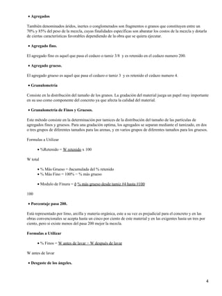 Agregados•
También denominados áridos, inertes o conglomerados son fragmentos o granos que constituyen entre un
70% y 85% del peso de la mezcla, cuyas finalidades específicas son abaratar los costos de la mezcla y dotarla
de ciertas características favorables dependiendo de la obra que se quiera ejecutar.
Agregado fino.•
El agregado fino es aquel que pasa el cedazo o tamiz 3/8 y es retenido en el cedazo numero 200.
Agregado grueso.•
El agregado grueso es aquel que pasa el cedazo o tamiz 3 y es retenido el cedazo numero 4.
Granulometría•
Consiste en la distribución del tamaño de los granos. La gradación del material juega un papel muy importante
en su uso como componente del concreto ya que afecta la calidad del material.
Granulometría de Finos y Gruesos.•
Este método consiste en la determinación por tamices de la distribución del tamaño de las partículas de
agregados finos y gruesos. Para una gradación optima, los agregados se separan mediante el tamizado, en dos
o tres grupos de diferentes tamaños para las arenas, y en varios grupos de diferentes tamaños para los gruesos.
Formulas a Utilizar
%Retenido = W retenido x 100•
W total
% Más Grueso = ðacumulada del % retenido•
% Más Fino = 100% − % más grueso•
Modulo de Finura = ð % más grueso desde tamiz #4 hasta #100•
100
Porcentaje pasa 200.•
Está representado por limo, arcilla y materia orgánica, este a su vez es prejudicial para el concreto y en las
obras convencionales se acepta hasta un cinco por ciento de este material y en las exigentes hasta un tres por
ciento, pero si existe menos del pasa 200 mejor la mezcla.
Formulas a Utilizar
% Finos = W antes de lavar − W después de lavar•
W antes de lavar
Desgaste de los ángeles.•
4
 