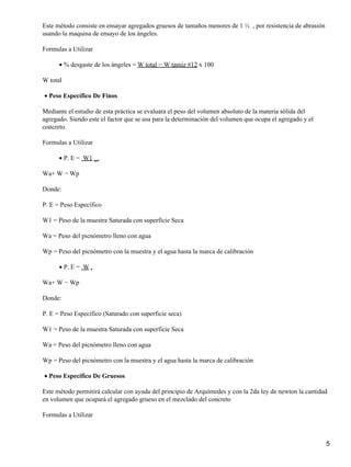 Este método consiste en ensayar agregados gruesos de tamaños menores de 1 ½ , por resistencia de abrasión
usando la maquina de ensayo de los ángeles.
Formulas a Utilizar
% desgaste de los ángeles = W total − W tamiz #12 x 100•
W total
Peso Específico De Finos•
Mediante el estudio de esta práctica se evaluara el peso del volumen absoluto de la materia sólida del
agregado. Siendo este el factor que se usa para la determinación del volumen que ocupa el agregado y el
concreto.
Formulas a Utilizar
P. E = W1 _.•
Wa+ W − Wp
Donde:
P. E = Peso Específico
W1 = Peso de la muestra Saturada con superficie Seca
Wa = Peso del picnómetro lleno con agua
Wp = Peso del picnómetro con la muestra y el agua hasta la marca de calibración
• P. E = W .•
Wa+ W − Wp
Donde:
P. E = Peso Específico (Saturado con superficie seca)
W1 = Peso de la muestra Saturada con superficie Seca
Wa = Peso del picnómetro lleno con agua
Wp = Peso del picnómetro con la muestra y el agua hasta la marca de calibración
Peso Específico De Gruesos•
Este método permitirá calcular con ayuda del principio de Arquímedes y con la 2da ley de newton la cantidad
en volumen que ocupará el agregado grueso en el mezclado del concreto
Formulas a Utilizar
5
 