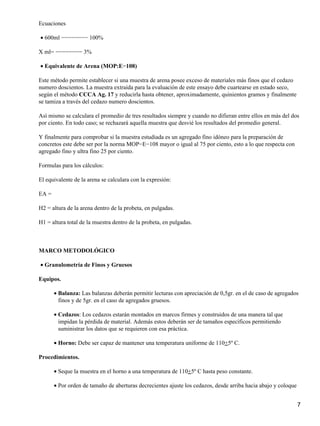 Ecuaciones
600ml −−−−−−−− 100%•
X ml= −−−−−−−− 3%
Equivalente de Arena (MOP:E−108)•
Este método permite establecer si una muestra de arena posee exceso de materiales más finos que el cedazo
numero doscientos. La muestra extraída para la evaluación de este ensayo debe cuartearse en estado seco,
según el método CCCA Ag. 17 y reducirla hasta obtener, aproximadamente, quinientos gramos y finalmente
se tamiza a través del cedazo numero doscientos.
Así mismo se calculara el promedio de tres resultados siempre y cuando no difieran entre ellos en más del dos
por ciento. En todo caso; se rechazará aquella muestra que desvié los resultados del promedio general.
Y finalmente para comprobar si la muestra estudiada es un agregado fino idóneo para la preparación de
concretos este debe ser por la norma MOP−E−108 mayor o igual al 75 por ciento, esto a lo que respecta con
agregado fino y ultra fino 25 por ciento.
Formulas para los cálculos:
El equivalente de la arena se calculara con la expresión:
EA =
H2 = altura de la arena dentro de la probeta, en pulgadas.
H1 = altura total de la muestra dentro de la probeta, en pulgadas.
MARCO METODOLÓGICO
Granulometría de Finos y Gruesos•
Equipos.
Balanza: Las balanzas deberán permitir lecturas con apreciación de 0,5gr. en el de caso de agregados
finos y de 5gr. en el caso de agregados gruesos.
•
Cedazos: Los cedazos estarán montados en marcos firmes y construidos de una manera tal que
impidan la pérdida de material. Además estos deberán ser de tamaños específicos permitiendo
suministrar los datos que se requieren con esa práctica.
•
Horno: Debe ser capaz de mantener una temperatura uniforme de 110+5º C.•
Procedimientos.
Seque la muestra en el horno a una temperatura de 110+5º C hasta peso constante.•
Por orden de tamaño de aberturas decrecientes ajuste los cedazos, desde arriba hacia abajo y coloque•
7
 