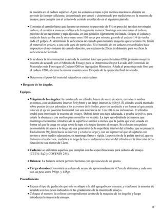 la muestra en el cedazo superior. Agite los cedazos a mano o por medios mecánicos durante un
período de tiempo suficiente, determinado por tanteo o determinado por mediciones en la muestra de
ensayo, para cumplir con el criterio de cernido establecido en el siguiente párrafo.
Continúe el cernido hasta que durante un minuto no pase más de 1% en peso del residuo por ningún
cedazo; el cernido a mano se realizara de la siguiente manera: Sostenga con una mano el cedazo,
provisto de un recipiente y tapa ajustada, en una posición ligeramente inclinada. Golpee el cedazo y
muévalo hacia arriba con la otra mano unas 150 veces por minuto, girando el cedazo 1/6 de vuelta
cada 25 golpes. Al determinar la suficiencia de cernido para tamaños mayores que el cedazo #4, limite
el material en cedazo, a una sola capa de partículas. Si el tamaño de los cedazos ensamblados hace
impractico el movimiento de cernido descrito, use cedazos de 20cm de diámetro para verificar la
suficiencia del cernido.
•
Si se desea la determinación exacta de la cantidad total que pesa el cedazo #200, primero ensaye la
muestra de acuerdo con el Método de Ensayo para la Determinación por Lavado del Contenido de
Materiales más Finos que el Cedazo #200 en Agregados Minerales. Añada el porcentaje más fino que
el cedazo #200, al cernir la misma muestra seca. Después de la operación final de secado.
•
Determine el peso del material retenido en cada cedazo.•
Desgaste de los ángeles.•
Equipos.
Máquina de los ángeles: la constara de un cilindro hueco de acero de acero, cerrado en ambos
extremos, con un diámetro interior 710+5mm y un largo interior de 508+5. El cilindro estará montado
sobre puntas de ejes adosadas a los extremos del cilindro, pero sin penétralo y en forma tal que pueda
rotar en el eje en posición horizontal con una tolerancia de 1 en 100 en su inclinación. El cilindro
tendrá para introducir la muestra de ensayo. Deberá tener una tapa adecuada, a prueba de polvo, para
cubrir la abertura y con medios para atornillar en su sitio. La tapa será diseñada de manera que
mantenga el contorno cilíndrico de la superficie interior a menos que la paleta que este situada en
forma tal que la carga no caiga sobre la tapa o la toque durante el ensayo. Se colocara una paleta
desmontable de acero a lo largo de una generatriz de la superficie interior del cilindro, que se proyecte
Radialmente 90+2mm hacia su interior y a todo lo largo y con un espesor tal que al sujetarlo con
pernos u otros medios adecuados, se mantenga firme y rígida. La posición de la paleta será tal, que su
distancia a la abertura, medida a lo largo de la circunferencia exterior del cilindro en la dirección de la
rotación no sea menor de 12cm.
•
Cedazos: se utilizaran aquellos que cumplan con las especificaciones para cedazos de ensayo
(CCCA: Eq2 y COVENIN 254).
•
Balanza: La balanza deberá permitir lecturas con apreciación de un gramo.•
Carga abrasiva: Consistirá en esferas de acero, de aproximadamente 4,7cm de diámetro y cada una
con un peso entre 390gr. y 445gr.
•
Procedimiento
Escoja el tipo de gradación que más se adapte a la del agregado por ensayar, y conforme la muestra de
acuerdo con los pesos indicados en las gradaciones de la muestra de ensayo.
•
Coloque el numero de esferas correspondientes dentro de la maquina de los ángeles y luego
introduzca la muestra de ensayo.
•
8
 