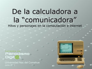 De la calculadora a la “comunicadora” Hitos y personajes en la computación e internet  Universidad Nac del Comahue Junio 2010 