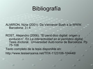 Bibliografía ALMIRON, Núria (2001). De Vannevar Bush a la WWW. Barcelona: 3 i 4 ROST, Alejandro (2006). “El periódico digital: origen y evolución”. En  La interactividad en el periódico digital . Tesis doctoral.  Universidad Autónoma de Barcelona. Pp 75-108 Texto completo de la tesis disponible en: http://www.tesisenxarxa.net/TDX-1123106-104448/   
